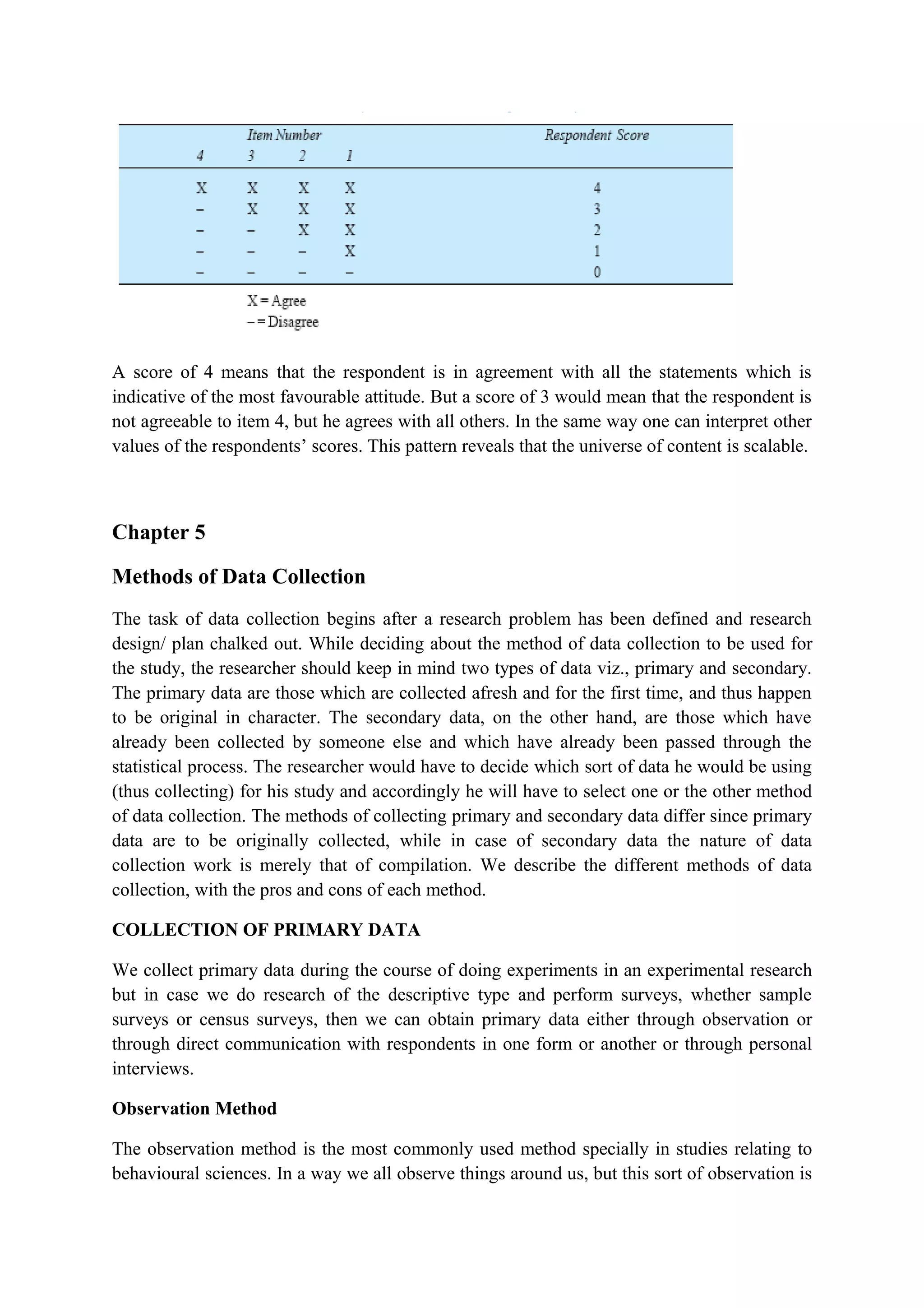 A score of 4 means that the respondent is in agreement with all the statements which is
indicative of the most favourable attitude. But a score of 3 would mean that the respondent is
not agreeable to item 4, but he agrees with all others. In the same way one can interpret other
values of the respondents’ scores. This pattern reveals that the universe of content is scalable.
Chapter 5
Methods of Data Collection
The task of data collection begins after a research problem has been defined and research
design/ plan chalked out. While deciding about the method of data collection to be used for
the study, the researcher should keep in mind two types of data viz., primary and secondary.
The primary data are those which are collected afresh and for the first time, and thus happen
to be original in character. The secondary data, on the other hand, are those which have
already been collected by someone else and which have already been passed through the
statistical process. The researcher would have to decide which sort of data he would be using
(thus collecting) for his study and accordingly he will have to select one or the other method
of data collection. The methods of collecting primary and secondary data differ since primary
data are to be originally collected, while in case of secondary data the nature of data
collection work is merely that of compilation. We describe the different methods of data
collection, with the pros and cons of each method.
COLLECTION OF PRIMARY DATA
We collect primary data during the course of doing experiments in an experimental research
but in case we do research of the descriptive type and perform surveys, whether sample
surveys or census surveys, then we can obtain primary data either through observation or
through direct communication with respondents in one form or another or through personal
interviews.
Observation Method
The observation method is the most commonly used method specially in studies relating to
behavioural sciences. In a way we all observe things around us, but this sort of observation is
 