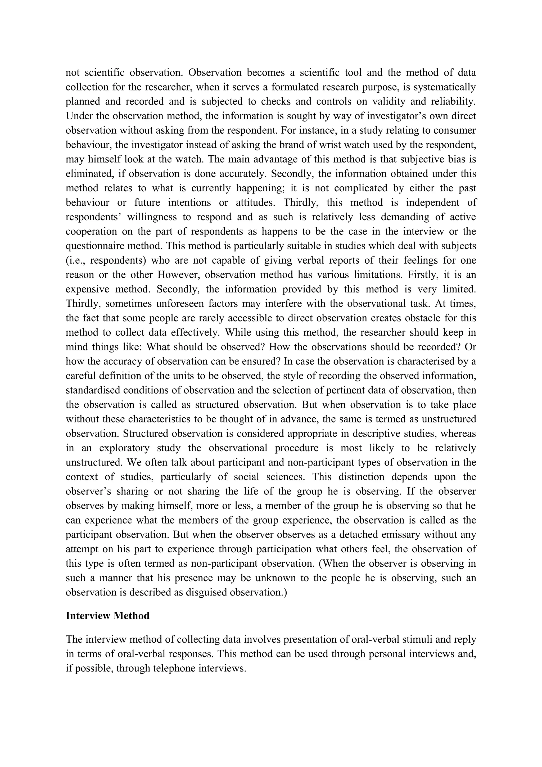 not scientific observation. Observation becomes a scientific tool and the method of data
collection for the researcher, when it serves a formulated research purpose, is systematically
planned and recorded and is subjected to checks and controls on validity and reliability.
Under the observation method, the information is sought by way of investigator’s own direct
observation without asking from the respondent. For instance, in a study relating to consumer
behaviour, the investigator instead of asking the brand of wrist watch used by the respondent,
may himself look at the watch. The main advantage of this method is that subjective bias is
eliminated, if observation is done accurately. Secondly, the information obtained under this
method relates to what is currently happening; it is not complicated by either the past
behaviour or future intentions or attitudes. Thirdly, this method is independent of
respondents’ willingness to respond and as such is relatively less demanding of active
cooperation on the part of respondents as happens to be the case in the interview or the
questionnaire method. This method is particularly suitable in studies which deal with subjects
(i.e., respondents) who are not capable of giving verbal reports of their feelings for one
reason or the other However, observation method has various limitations. Firstly, it is an
expensive method. Secondly, the information provided by this method is very limited.
Thirdly, sometimes unforeseen factors may interfere with the observational task. At times,
the fact that some people are rarely accessible to direct observation creates obstacle for this
method to collect data effectively. While using this method, the researcher should keep in
mind things like: What should be observed? How the observations should be recorded? Or
how the accuracy of observation can be ensured? In case the observation is characterised by a
careful definition of the units to be observed, the style of recording the observed information,
standardised conditions of observation and the selection of pertinent data of observation, then
the observation is called as structured observation. But when observation is to take place
without these characteristics to be thought of in advance, the same is termed as unstructured
observation. Structured observation is considered appropriate in descriptive studies, whereas
in an exploratory study the observational procedure is most likely to be relatively
unstructured. We often talk about participant and non-participant types of observation in the
context of studies, particularly of social sciences. This distinction depends upon the
observer’s sharing or not sharing the life of the group he is observing. If the observer
observes by making himself, more or less, a member of the group he is observing so that he
can experience what the members of the group experience, the observation is called as the
participant observation. But when the observer observes as a detached emissary without any
attempt on his part to experience through participation what others feel, the observation of
this type is often termed as non-participant observation. (When the observer is observing in
such a manner that his presence may be unknown to the people he is observing, such an
observation is described as disguised observation.)
Interview Method
The interview method of collecting data involves presentation of oral-verbal stimuli and reply
in terms of oral-verbal responses. This method can be used through personal interviews and,
if possible, through telephone interviews.
 