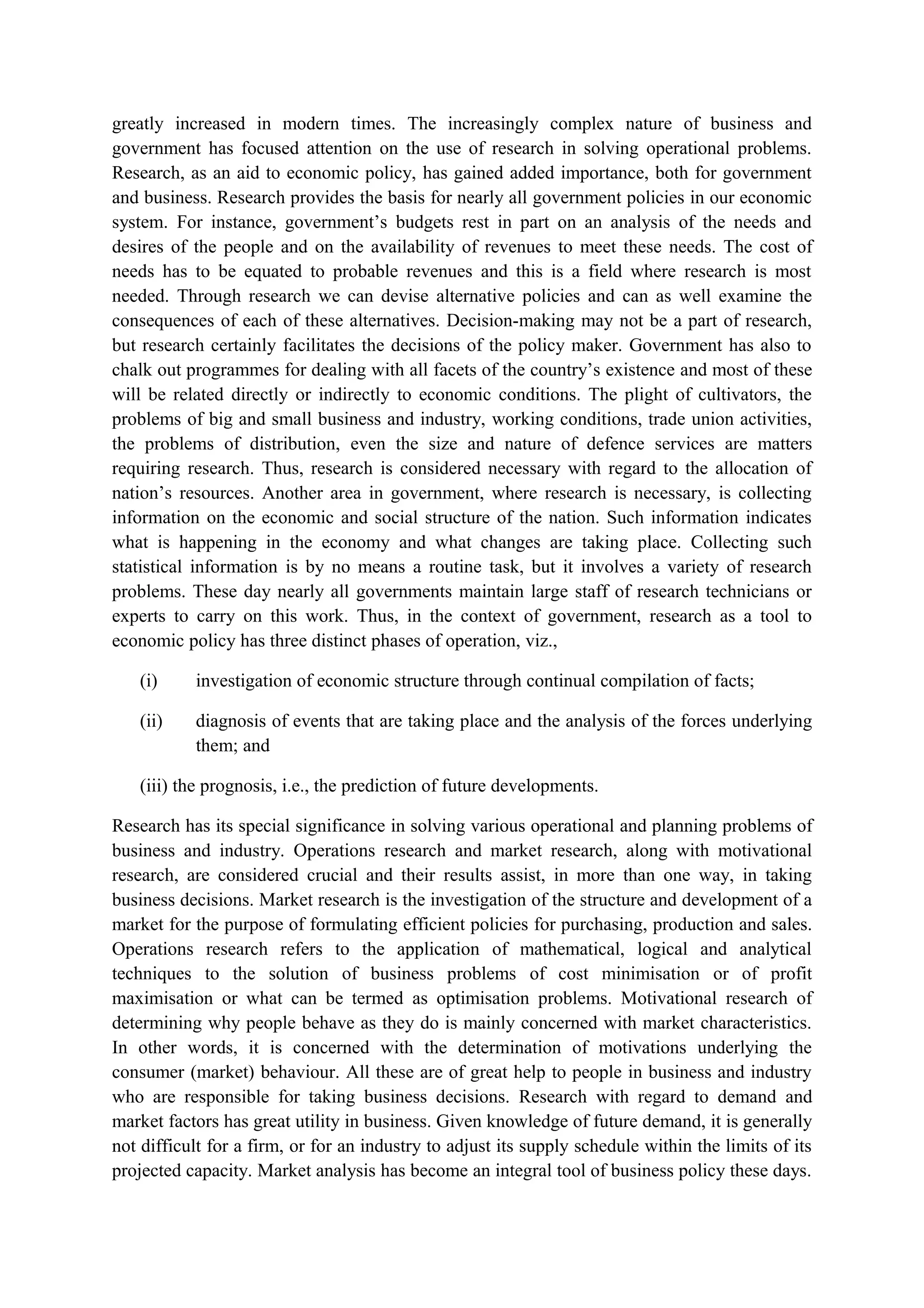 greatly increased in modern times. The increasingly complex nature of business and
government has focused attention on the use of research in solving operational problems.
Research, as an aid to economic policy, has gained added importance, both for government
and business. Research provides the basis for nearly all government policies in our economic
system. For instance, government’s budgets rest in part on an analysis of the needs and
desires of the people and on the availability of revenues to meet these needs. The cost of
needs has to be equated to probable revenues and this is a field where research is most
needed. Through research we can devise alternative policies and can as well examine the
consequences of each of these alternatives. Decision-making may not be a part of research,
but research certainly facilitates the decisions of the policy maker. Government has also to
chalk out programmes for dealing with all facets of the country’s existence and most of these
will be related directly or indirectly to economic conditions. The plight of cultivators, the
problems of big and small business and industry, working conditions, trade union activities,
the problems of distribution, even the size and nature of defence services are matters
requiring research. Thus, research is considered necessary with regard to the allocation of
nation’s resources. Another area in government, where research is necessary, is collecting
information on the economic and social structure of the nation. Such information indicates
what is happening in the economy and what changes are taking place. Collecting such
statistical information is by no means a routine task, but it involves a variety of research
problems. These day nearly all governments maintain large staff of research technicians or
experts to carry on this work. Thus, in the context of government, research as a tool to
economic policy has three distinct phases of operation, viz.,
(i) investigation of economic structure through continual compilation of facts;
(ii) diagnosis of events that are taking place and the analysis of the forces underlying
them; and
(iii) the prognosis, i.e., the prediction of future developments.
Research has its special significance in solving various operational and planning problems of
business and industry. Operations research and market research, along with motivational
research, are considered crucial and their results assist, in more than one way, in taking
business decisions. Market research is the investigation of the structure and development of a
market for the purpose of formulating efficient policies for purchasing, production and sales.
Operations research refers to the application of mathematical, logical and analytical
techniques to the solution of business problems of cost minimisation or of profit
maximisation or what can be termed as optimisation problems. Motivational research of
determining why people behave as they do is mainly concerned with market characteristics.
In other words, it is concerned with the determination of motivations underlying the
consumer (market) behaviour. All these are of great help to people in business and industry
who are responsible for taking business decisions. Research with regard to demand and
market factors has great utility in business. Given knowledge of future demand, it is generally
not difficult for a firm, or for an industry to adjust its supply schedule within the limits of its
projected capacity. Market analysis has become an integral tool of business policy these days.
 