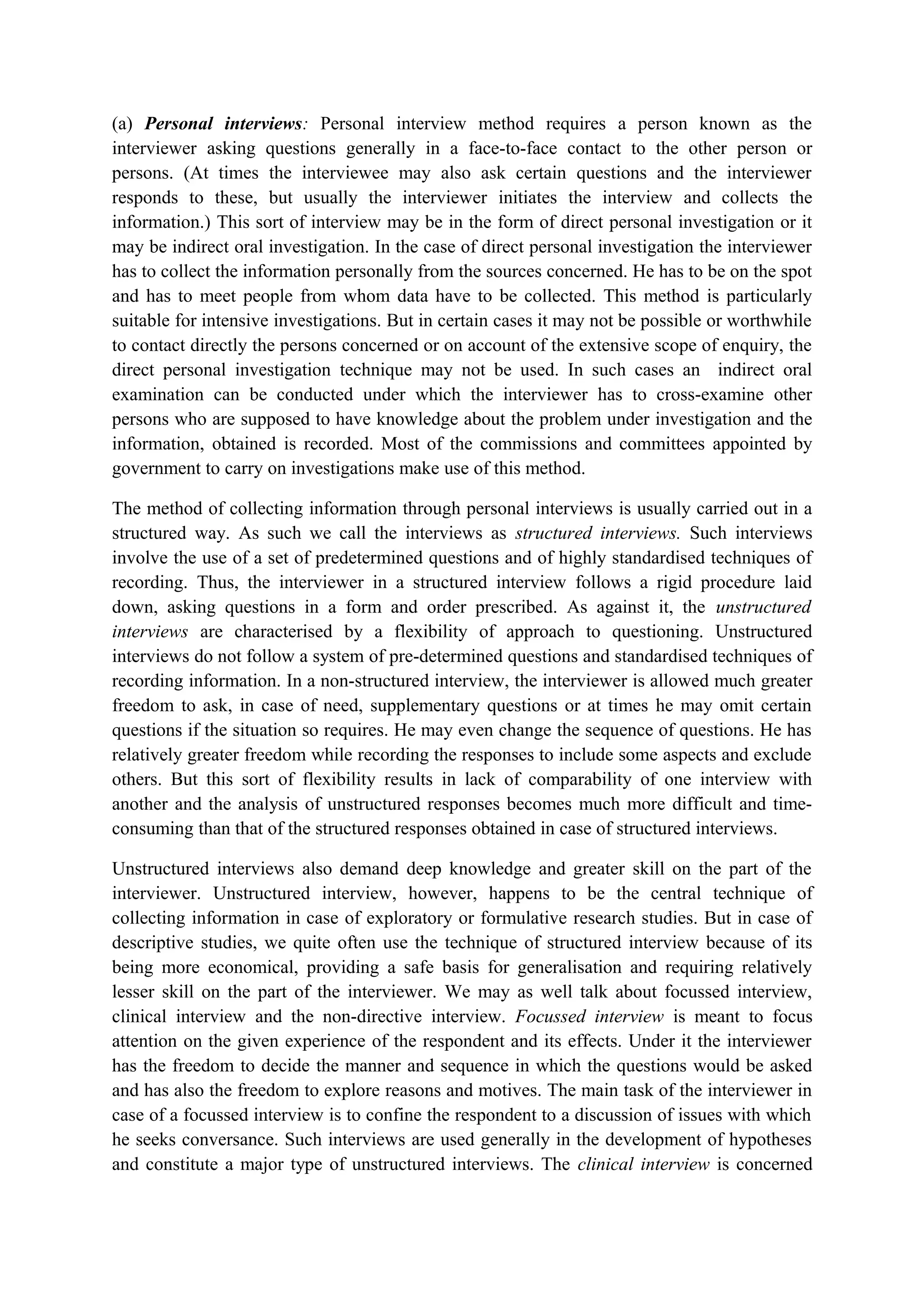 (a) Personal interviews: Personal interview method requires a person known as the
interviewer asking questions generally in a face-to-face contact to the other person or
persons. (At times the interviewee may also ask certain questions and the interviewer
responds to these, but usually the interviewer initiates the interview and collects the
information.) This sort of interview may be in the form of direct personal investigation or it
may be indirect oral investigation. In the case of direct personal investigation the interviewer
has to collect the information personally from the sources concerned. He has to be on the spot
and has to meet people from whom data have to be collected. This method is particularly
suitable for intensive investigations. But in certain cases it may not be possible or worthwhile
to contact directly the persons concerned or on account of the extensive scope of enquiry, the
direct personal investigation technique may not be used. In such cases an indirect oral
examination can be conducted under which the interviewer has to cross-examine other
persons who are supposed to have knowledge about the problem under investigation and the
information, obtained is recorded. Most of the commissions and committees appointed by
government to carry on investigations make use of this method.
The method of collecting information through personal interviews is usually carried out in a
structured way. As such we call the interviews as structured interviews. Such interviews
involve the use of a set of predetermined questions and of highly standardised techniques of
recording. Thus, the interviewer in a structured interview follows a rigid procedure laid
down, asking questions in a form and order prescribed. As against it, the unstructured
interviews are characterised by a flexibility of approach to questioning. Unstructured
interviews do not follow a system of pre-determined questions and standardised techniques of
recording information. In a non-structured interview, the interviewer is allowed much greater
freedom to ask, in case of need, supplementary questions or at times he may omit certain
questions if the situation so requires. He may even change the sequence of questions. He has
relatively greater freedom while recording the responses to include some aspects and exclude
others. But this sort of flexibility results in lack of comparability of one interview with
another and the analysis of unstructured responses becomes much more difficult and time-
consuming than that of the structured responses obtained in case of structured interviews.
Unstructured interviews also demand deep knowledge and greater skill on the part of the
interviewer. Unstructured interview, however, happens to be the central technique of
collecting information in case of exploratory or formulative research studies. But in case of
descriptive studies, we quite often use the technique of structured interview because of its
being more economical, providing a safe basis for generalisation and requiring relatively
lesser skill on the part of the interviewer. We may as well talk about focussed interview,
clinical interview and the non-directive interview. Focussed interview is meant to focus
attention on the given experience of the respondent and its effects. Under it the interviewer
has the freedom to decide the manner and sequence in which the questions would be asked
and has also the freedom to explore reasons and motives. The main task of the interviewer in
case of a focussed interview is to confine the respondent to a discussion of issues with which
he seeks conversance. Such interviews are used generally in the development of hypotheses
and constitute a major type of unstructured interviews. The clinical interview is concerned
 