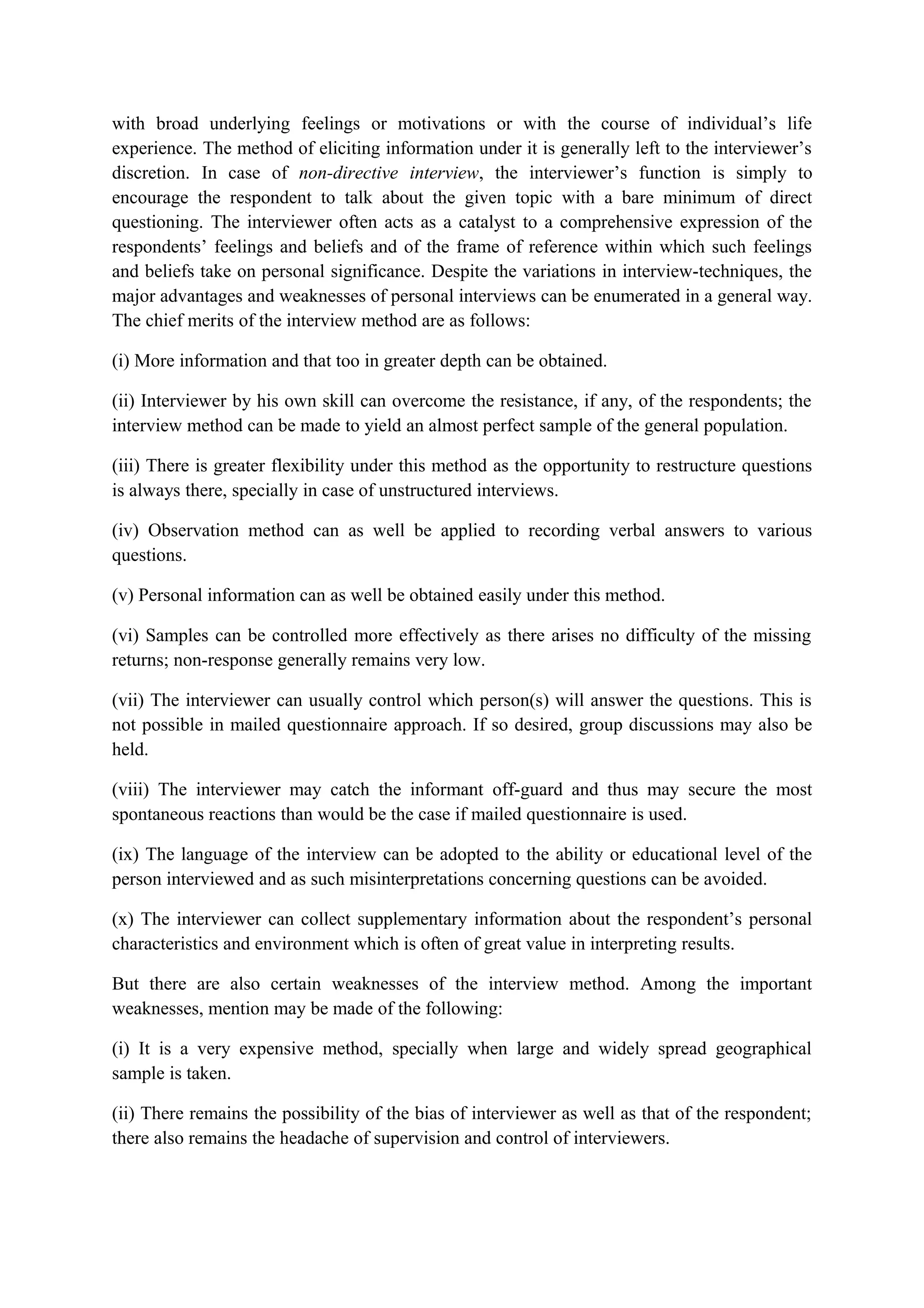 with broad underlying feelings or motivations or with the course of individual’s life
experience. The method of eliciting information under it is generally left to the interviewer’s
discretion. In case of non-directive interview, the interviewer’s function is simply to
encourage the respondent to talk about the given topic with a bare minimum of direct
questioning. The interviewer often acts as a catalyst to a comprehensive expression of the
respondents’ feelings and beliefs and of the frame of reference within which such feelings
and beliefs take on personal significance. Despite the variations in interview-techniques, the
major advantages and weaknesses of personal interviews can be enumerated in a general way.
The chief merits of the interview method are as follows:
(i) More information and that too in greater depth can be obtained.
(ii) Interviewer by his own skill can overcome the resistance, if any, of the respondents; the
interview method can be made to yield an almost perfect sample of the general population.
(iii) There is greater flexibility under this method as the opportunity to restructure questions
is always there, specially in case of unstructured interviews.
(iv) Observation method can as well be applied to recording verbal answers to various
questions.
(v) Personal information can as well be obtained easily under this method.
(vi) Samples can be controlled more effectively as there arises no difficulty of the missing
returns; non-response generally remains very low.
(vii) The interviewer can usually control which person(s) will answer the questions. This is
not possible in mailed questionnaire approach. If so desired, group discussions may also be
held.
(viii) The interviewer may catch the informant off-guard and thus may secure the most
spontaneous reactions than would be the case if mailed questionnaire is used.
(ix) The language of the interview can be adopted to the ability or educational level of the
person interviewed and as such misinterpretations concerning questions can be avoided.
(x) The interviewer can collect supplementary information about the respondent’s personal
characteristics and environment which is often of great value in interpreting results.
But there are also certain weaknesses of the interview method. Among the important
weaknesses, mention may be made of the following:
(i) It is a very expensive method, specially when large and widely spread geographical
sample is taken.
(ii) There remains the possibility of the bias of interviewer as well as that of the respondent;
there also remains the headache of supervision and control of interviewers.
 