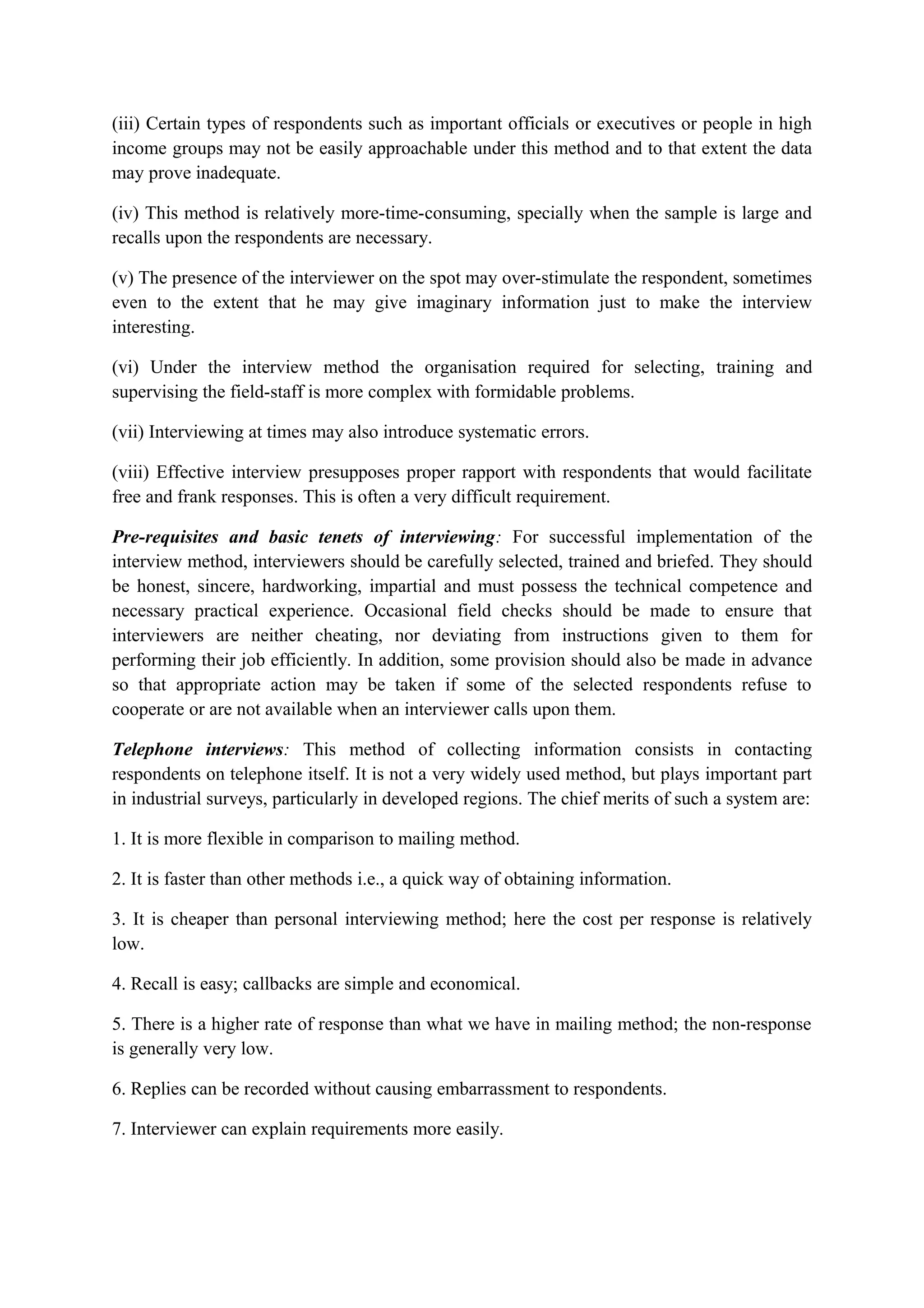 (iii) Certain types of respondents such as important officials or executives or people in high
income groups may not be easily approachable under this method and to that extent the data
may prove inadequate.
(iv) This method is relatively more-time-consuming, specially when the sample is large and
recalls upon the respondents are necessary.
(v) The presence of the interviewer on the spot may over-stimulate the respondent, sometimes
even to the extent that he may give imaginary information just to make the interview
interesting.
(vi) Under the interview method the organisation required for selecting, training and
supervising the field-staff is more complex with formidable problems.
(vii) Interviewing at times may also introduce systematic errors.
(viii) Effective interview presupposes proper rapport with respondents that would facilitate
free and frank responses. This is often a very difficult requirement.
Pre-requisites and basic tenets of interviewing: For successful implementation of the
interview method, interviewers should be carefully selected, trained and briefed. They should
be honest, sincere, hardworking, impartial and must possess the technical competence and
necessary practical experience. Occasional field checks should be made to ensure that
interviewers are neither cheating, nor deviating from instructions given to them for
performing their job efficiently. In addition, some provision should also be made in advance
so that appropriate action may be taken if some of the selected respondents refuse to
cooperate or are not available when an interviewer calls upon them.
Telephone interviews: This method of collecting information consists in contacting
respondents on telephone itself. It is not a very widely used method, but plays important part
in industrial surveys, particularly in developed regions. The chief merits of such a system are:
1. It is more flexible in comparison to mailing method.
2. It is faster than other methods i.e., a quick way of obtaining information.
3. It is cheaper than personal interviewing method; here the cost per response is relatively
low.
4. Recall is easy; callbacks are simple and economical.
5. There is a higher rate of response than what we have in mailing method; the non-response
is generally very low.
6. Replies can be recorded without causing embarrassment to respondents.
7. Interviewer can explain requirements more easily.
 