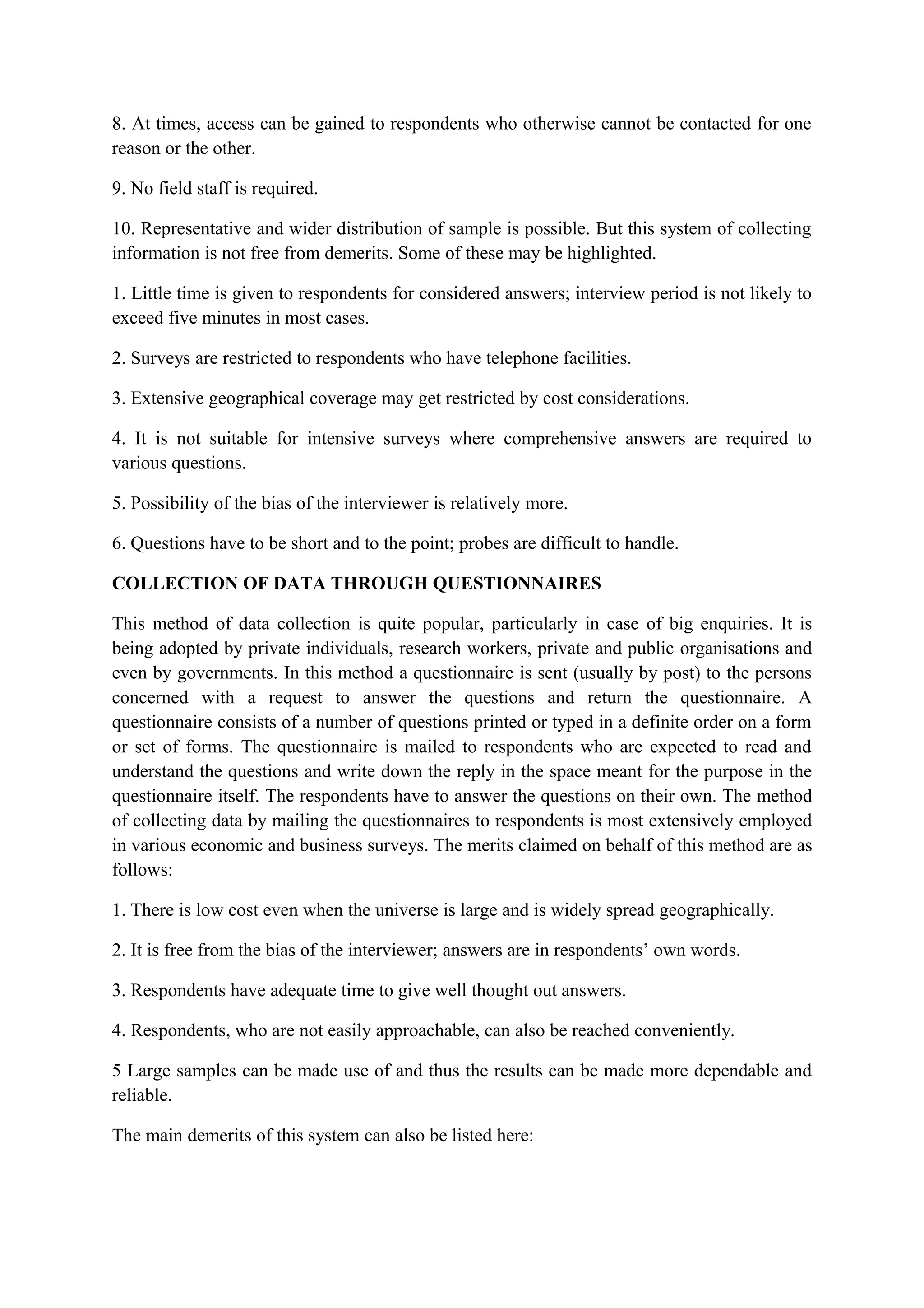 8. At times, access can be gained to respondents who otherwise cannot be contacted for one
reason or the other.
9. No field staff is required.
10. Representative and wider distribution of sample is possible. But this system of collecting
information is not free from demerits. Some of these may be highlighted.
1. Little time is given to respondents for considered answers; interview period is not likely to
exceed five minutes in most cases.
2. Surveys are restricted to respondents who have telephone facilities.
3. Extensive geographical coverage may get restricted by cost considerations.
4. It is not suitable for intensive surveys where comprehensive answers are required to
various questions.
5. Possibility of the bias of the interviewer is relatively more.
6. Questions have to be short and to the point; probes are difficult to handle.
COLLECTION OF DATA THROUGH QUESTIONNAIRES
This method of data collection is quite popular, particularly in case of big enquiries. It is
being adopted by private individuals, research workers, private and public organisations and
even by governments. In this method a questionnaire is sent (usually by post) to the persons
concerned with a request to answer the questions and return the questionnaire. A
questionnaire consists of a number of questions printed or typed in a definite order on a form
or set of forms. The questionnaire is mailed to respondents who are expected to read and
understand the questions and write down the reply in the space meant for the purpose in the
questionnaire itself. The respondents have to answer the questions on their own. The method
of collecting data by mailing the questionnaires to respondents is most extensively employed
in various economic and business surveys. The merits claimed on behalf of this method are as
follows:
1. There is low cost even when the universe is large and is widely spread geographically.
2. It is free from the bias of the interviewer; answers are in respondents’ own words.
3. Respondents have adequate time to give well thought out answers.
4. Respondents, who are not easily approachable, can also be reached conveniently.
5 Large samples can be made use of and thus the results can be made more dependable and
reliable.
The main demerits of this system can also be listed here:
 