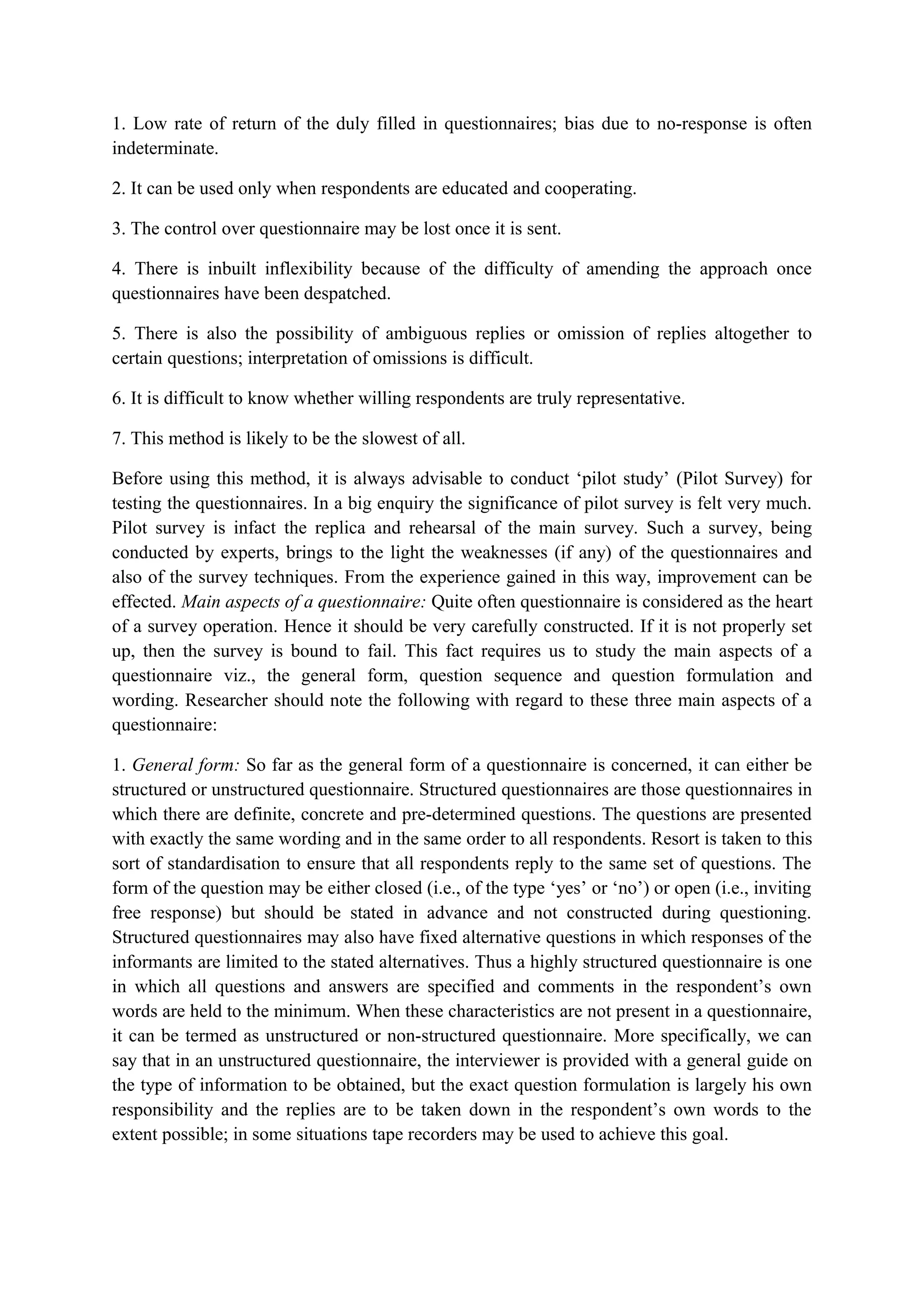 1. Low rate of return of the duly filled in questionnaires; bias due to no-response is often
indeterminate.
2. It can be used only when respondents are educated and cooperating.
3. The control over questionnaire may be lost once it is sent.
4. There is inbuilt inflexibility because of the difficulty of amending the approach once
questionnaires have been despatched.
5. There is also the possibility of ambiguous replies or omission of replies altogether to
certain questions; interpretation of omissions is difficult.
6. It is difficult to know whether willing respondents are truly representative.
7. This method is likely to be the slowest of all.
Before using this method, it is always advisable to conduct ‘pilot study’ (Pilot Survey) for
testing the questionnaires. In a big enquiry the significance of pilot survey is felt very much.
Pilot survey is infact the replica and rehearsal of the main survey. Such a survey, being
conducted by experts, brings to the light the weaknesses (if any) of the questionnaires and
also of the survey techniques. From the experience gained in this way, improvement can be
effected. Main aspects of a questionnaire: Quite often questionnaire is considered as the heart
of a survey operation. Hence it should be very carefully constructed. If it is not properly set
up, then the survey is bound to fail. This fact requires us to study the main aspects of a
questionnaire viz., the general form, question sequence and question formulation and
wording. Researcher should note the following with regard to these three main aspects of a
questionnaire:
1. General form: So far as the general form of a questionnaire is concerned, it can either be
structured or unstructured questionnaire. Structured questionnaires are those questionnaires in
which there are definite, concrete and pre-determined questions. The questions are presented
with exactly the same wording and in the same order to all respondents. Resort is taken to this
sort of standardisation to ensure that all respondents reply to the same set of questions. The
form of the question may be either closed (i.e., of the type ‘yes’ or ‘no’) or open (i.e., inviting
free response) but should be stated in advance and not constructed during questioning.
Structured questionnaires may also have fixed alternative questions in which responses of the
informants are limited to the stated alternatives. Thus a highly structured questionnaire is one
in which all questions and answers are specified and comments in the respondent’s own
words are held to the minimum. When these characteristics are not present in a questionnaire,
it can be termed as unstructured or non-structured questionnaire. More specifically, we can
say that in an unstructured questionnaire, the interviewer is provided with a general guide on
the type of information to be obtained, but the exact question formulation is largely his own
responsibility and the replies are to be taken down in the respondent’s own words to the
extent possible; in some situations tape recorders may be used to achieve this goal.
 