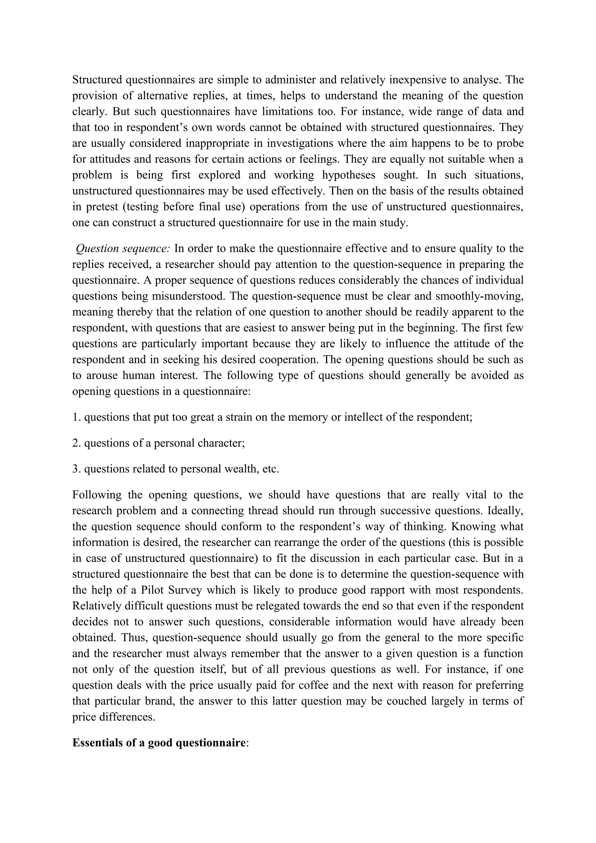 Structured questionnaires are simple to administer and relatively inexpensive to analyse. The
provision of alternative replies, at times, helps to understand the meaning of the question
clearly. But such questionnaires have limitations too. For instance, wide range of data and
that too in respondent’s own words cannot be obtained with structured questionnaires. They
are usually considered inappropriate in investigations where the aim happens to be to probe
for attitudes and reasons for certain actions or feelings. They are equally not suitable when a
problem is being first explored and working hypotheses sought. In such situations,
unstructured questionnaires may be used effectively. Then on the basis of the results obtained
in pretest (testing before final use) operations from the use of unstructured questionnaires,
one can construct a structured questionnaire for use in the main study.
Question sequence: In order to make the questionnaire effective and to ensure quality to the
replies received, a researcher should pay attention to the question-sequence in preparing the
questionnaire. A proper sequence of questions reduces considerably the chances of individual
questions being misunderstood. The question-sequence must be clear and smoothly-moving,
meaning thereby that the relation of one question to another should be readily apparent to the
respondent, with questions that are easiest to answer being put in the beginning. The first few
questions are particularly important because they are likely to influence the attitude of the
respondent and in seeking his desired cooperation. The opening questions should be such as
to arouse human interest. The following type of questions should generally be avoided as
opening questions in a questionnaire:
1. questions that put too great a strain on the memory or intellect of the respondent;
2. questions of a personal character;
3. questions related to personal wealth, etc.
Following the opening questions, we should have questions that are really vital to the
research problem and a connecting thread should run through successive questions. Ideally,
the question sequence should conform to the respondent’s way of thinking. Knowing what
information is desired, the researcher can rearrange the order of the questions (this is possible
in case of unstructured questionnaire) to fit the discussion in each particular case. But in a
structured questionnaire the best that can be done is to determine the question-sequence with
the help of a Pilot Survey which is likely to produce good rapport with most respondents.
Relatively difficult questions must be relegated towards the end so that even if the respondent
decides not to answer such questions, considerable information would have already been
obtained. Thus, question-sequence should usually go from the general to the more specific
and the researcher must always remember that the answer to a given question is a function
not only of the question itself, but of all previous questions as well. For instance, if one
question deals with the price usually paid for coffee and the next with reason for preferring
that particular brand, the answer to this latter question may be couched largely in terms of
price differences.
Essentials of a good questionnaire:
 