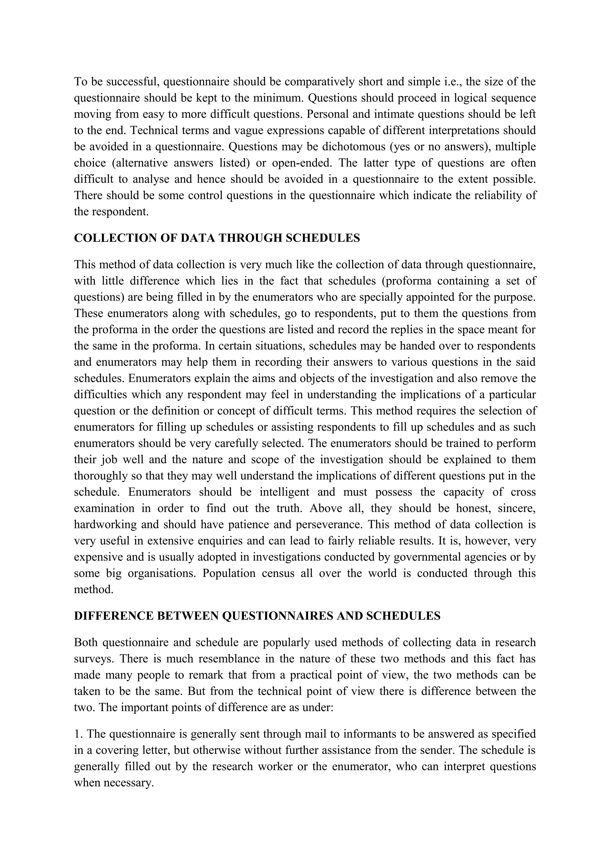 To be successful, questionnaire should be comparatively short and simple i.e., the size of the
questionnaire should be kept to the minimum. Questions should proceed in logical sequence
moving from easy to more difficult questions. Personal and intimate questions should be left
to the end. Technical terms and vague expressions capable of different interpretations should
be avoided in a questionnaire. Questions may be dichotomous (yes or no answers), multiple
choice (alternative answers listed) or open-ended. The latter type of questions are often
difficult to analyse and hence should be avoided in a questionnaire to the extent possible.
There should be some control questions in the questionnaire which indicate the reliability of
the respondent.
COLLECTION OF DATA THROUGH SCHEDULES
This method of data collection is very much like the collection of data through questionnaire,
with little difference which lies in the fact that schedules (proforma containing a set of
questions) are being filled in by the enumerators who are specially appointed for the purpose.
These enumerators along with schedules, go to respondents, put to them the questions from
the proforma in the order the questions are listed and record the replies in the space meant for
the same in the proforma. In certain situations, schedules may be handed over to respondents
and enumerators may help them in recording their answers to various questions in the said
schedules. Enumerators explain the aims and objects of the investigation and also remove the
difficulties which any respondent may feel in understanding the implications of a particular
question or the definition or concept of difficult terms. This method requires the selection of
enumerators for filling up schedules or assisting respondents to fill up schedules and as such
enumerators should be very carefully selected. The enumerators should be trained to perform
their job well and the nature and scope of the investigation should be explained to them
thoroughly so that they may well understand the implications of different questions put in the
schedule. Enumerators should be intelligent and must possess the capacity of cross
examination in order to find out the truth. Above all, they should be honest, sincere,
hardworking and should have patience and perseverance. This method of data collection is
very useful in extensive enquiries and can lead to fairly reliable results. It is, however, very
expensive and is usually adopted in investigations conducted by governmental agencies or by
some big organisations. Population census all over the world is conducted through this
method.
DIFFERENCE BETWEEN QUESTIONNAIRES AND SCHEDULES
Both questionnaire and schedule are popularly used methods of collecting data in research
surveys. There is much resemblance in the nature of these two methods and this fact has
made many people to remark that from a practical point of view, the two methods can be
taken to be the same. But from the technical point of view there is difference between the
two. The important points of difference are as under:
1. The questionnaire is generally sent through mail to informants to be answered as specified
in a covering letter, but otherwise without further assistance from the sender. The schedule is
generally filled out by the research worker or the enumerator, who can interpret questions
when necessary.
 