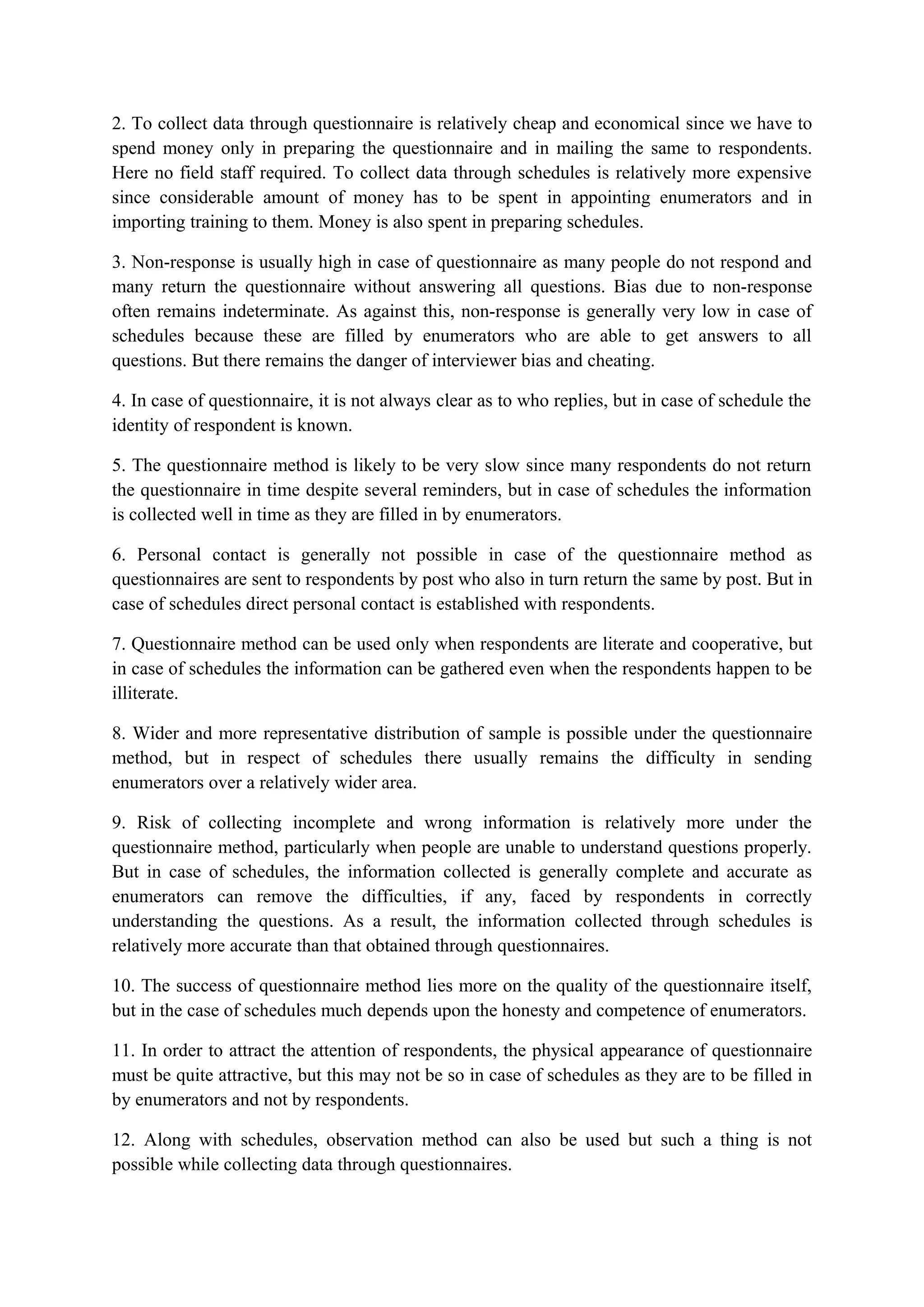 2. To collect data through questionnaire is relatively cheap and economical since we have to
spend money only in preparing the questionnaire and in mailing the same to respondents.
Here no field staff required. To collect data through schedules is relatively more expensive
since considerable amount of money has to be spent in appointing enumerators and in
importing training to them. Money is also spent in preparing schedules.
3. Non-response is usually high in case of questionnaire as many people do not respond and
many return the questionnaire without answering all questions. Bias due to non-response
often remains indeterminate. As against this, non-response is generally very low in case of
schedules because these are filled by enumerators who are able to get answers to all
questions. But there remains the danger of interviewer bias and cheating.
4. In case of questionnaire, it is not always clear as to who replies, but in case of schedule the
identity of respondent is known.
5. The questionnaire method is likely to be very slow since many respondents do not return
the questionnaire in time despite several reminders, but in case of schedules the information
is collected well in time as they are filled in by enumerators.
6. Personal contact is generally not possible in case of the questionnaire method as
questionnaires are sent to respondents by post who also in turn return the same by post. But in
case of schedules direct personal contact is established with respondents.
7. Questionnaire method can be used only when respondents are literate and cooperative, but
in case of schedules the information can be gathered even when the respondents happen to be
illiterate.
8. Wider and more representative distribution of sample is possible under the questionnaire
method, but in respect of schedules there usually remains the difficulty in sending
enumerators over a relatively wider area.
9. Risk of collecting incomplete and wrong information is relatively more under the
questionnaire method, particularly when people are unable to understand questions properly.
But in case of schedules, the information collected is generally complete and accurate as
enumerators can remove the difficulties, if any, faced by respondents in correctly
understanding the questions. As a result, the information collected through schedules is
relatively more accurate than that obtained through questionnaires.
10. The success of questionnaire method lies more on the quality of the questionnaire itself,
but in the case of schedules much depends upon the honesty and competence of enumerators.
11. In order to attract the attention of respondents, the physical appearance of questionnaire
must be quite attractive, but this may not be so in case of schedules as they are to be filled in
by enumerators and not by respondents.
12. Along with schedules, observation method can also be used but such a thing is not
possible while collecting data through questionnaires.
 