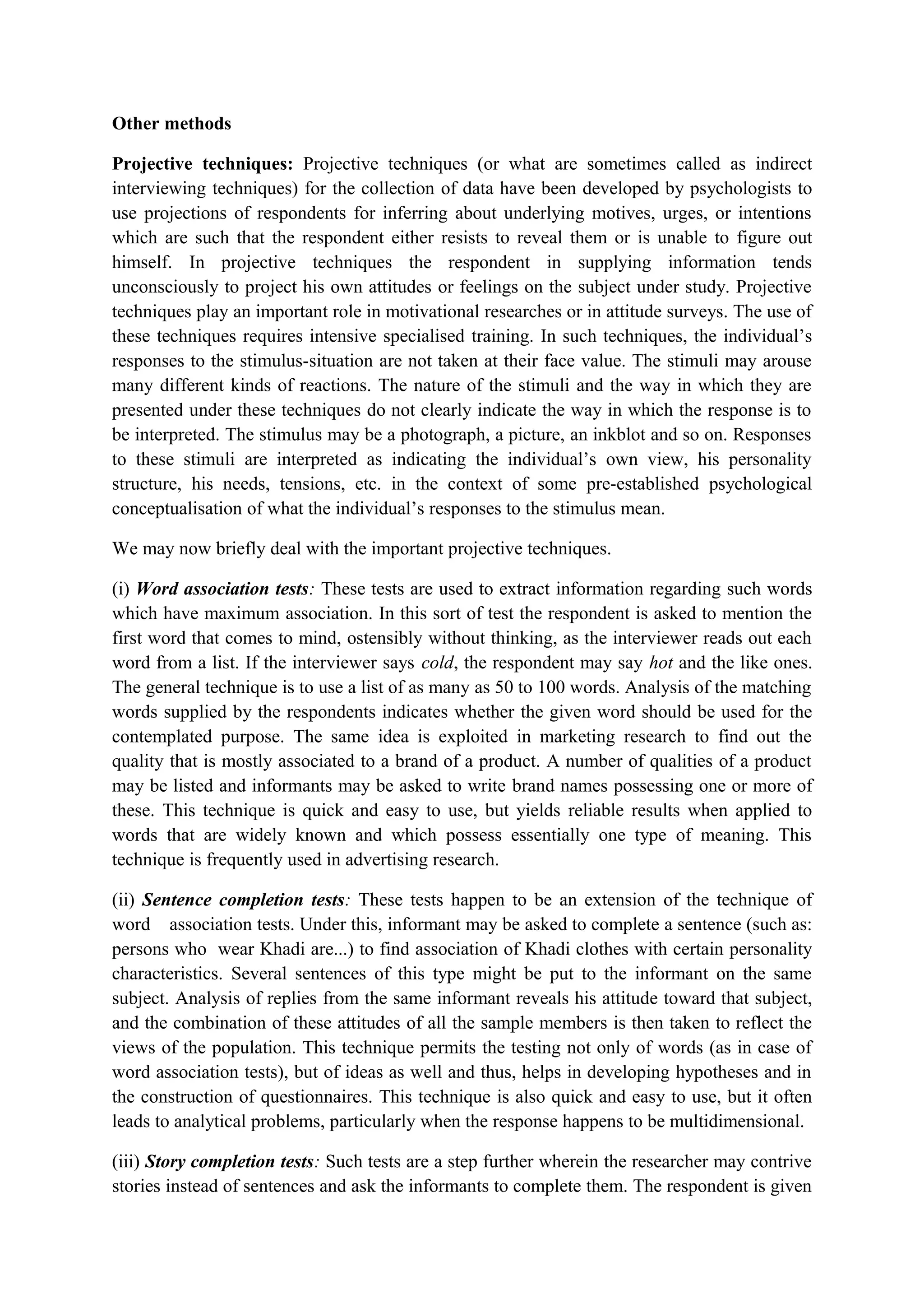 Other methods
Projective techniques: Projective techniques (or what are sometimes called as indirect
interviewing techniques) for the collection of data have been developed by psychologists to
use projections of respondents for inferring about underlying motives, urges, or intentions
which are such that the respondent either resists to reveal them or is unable to figure out
himself. In projective techniques the respondent in supplying information tends
unconsciously to project his own attitudes or feelings on the subject under study. Projective
techniques play an important role in motivational researches or in attitude surveys. The use of
these techniques requires intensive specialised training. In such techniques, the individual’s
responses to the stimulus-situation are not taken at their face value. The stimuli may arouse
many different kinds of reactions. The nature of the stimuli and the way in which they are
presented under these techniques do not clearly indicate the way in which the response is to
be interpreted. The stimulus may be a photograph, a picture, an inkblot and so on. Responses
to these stimuli are interpreted as indicating the individual’s own view, his personality
structure, his needs, tensions, etc. in the context of some pre-established psychological
conceptualisation of what the individual’s responses to the stimulus mean.
We may now briefly deal with the important projective techniques.
(i) Word association tests: These tests are used to extract information regarding such words
which have maximum association. In this sort of test the respondent is asked to mention the
first word that comes to mind, ostensibly without thinking, as the interviewer reads out each
word from a list. If the interviewer says cold, the respondent may say hot and the like ones.
The general technique is to use a list of as many as 50 to 100 words. Analysis of the matching
words supplied by the respondents indicates whether the given word should be used for the
contemplated purpose. The same idea is exploited in marketing research to find out the
quality that is mostly associated to a brand of a product. A number of qualities of a product
may be listed and informants may be asked to write brand names possessing one or more of
these. This technique is quick and easy to use, but yields reliable results when applied to
words that are widely known and which possess essentially one type of meaning. This
technique is frequently used in advertising research.
(ii) Sentence completion tests: These tests happen to be an extension of the technique of
word association tests. Under this, informant may be asked to complete a sentence (such as:
persons who wear Khadi are...) to find association of Khadi clothes with certain personality
characteristics. Several sentences of this type might be put to the informant on the same
subject. Analysis of replies from the same informant reveals his attitude toward that subject,
and the combination of these attitudes of all the sample members is then taken to reflect the
views of the population. This technique permits the testing not only of words (as in case of
word association tests), but of ideas as well and thus, helps in developing hypotheses and in
the construction of questionnaires. This technique is also quick and easy to use, but it often
leads to analytical problems, particularly when the response happens to be multidimensional.
(iii) Story completion tests: Such tests are a step further wherein the researcher may contrive
stories instead of sentences and ask the informants to complete them. The respondent is given
 