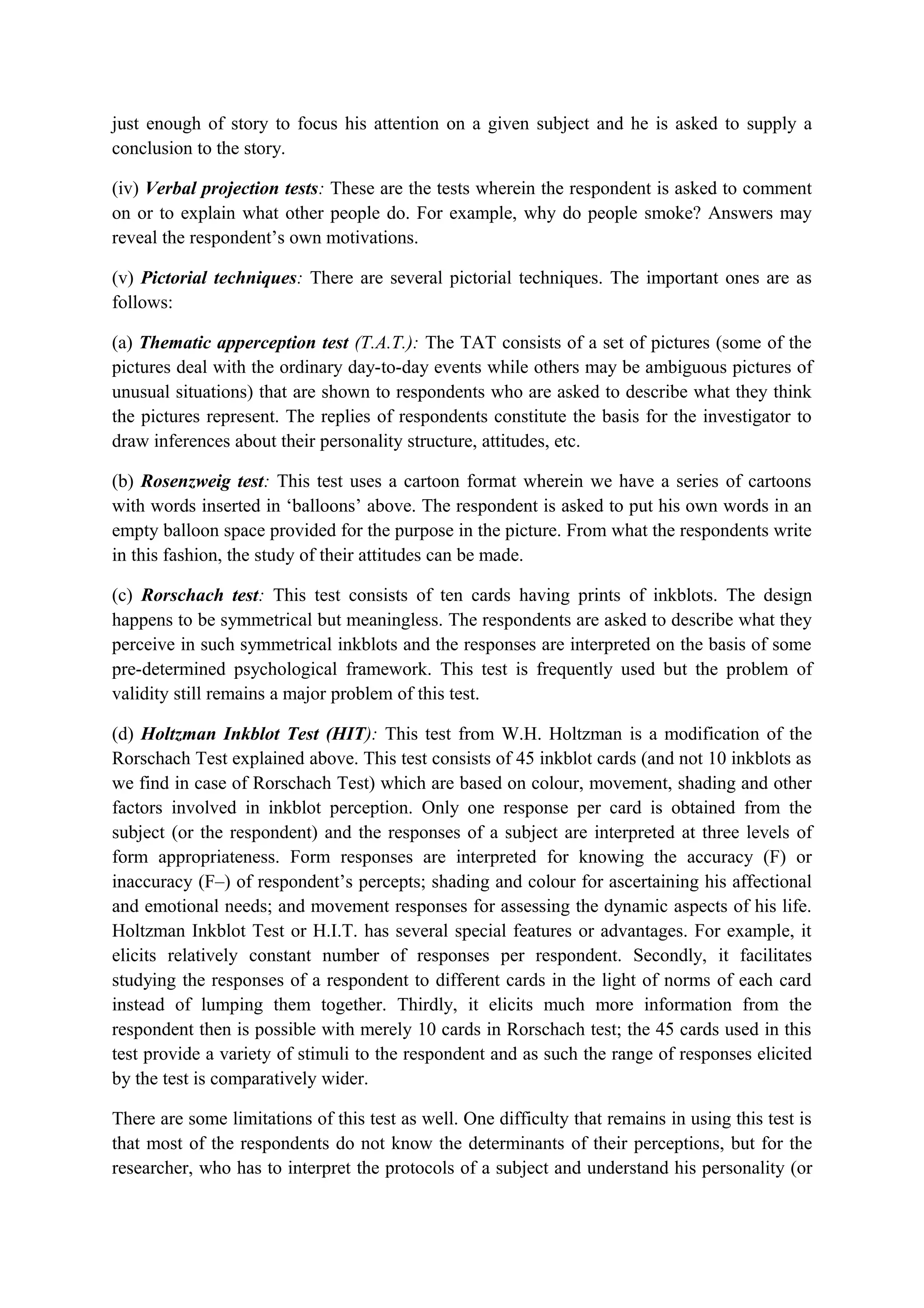 just enough of story to focus his attention on a given subject and he is asked to supply a
conclusion to the story.
(iv) Verbal projection tests: These are the tests wherein the respondent is asked to comment
on or to explain what other people do. For example, why do people smoke? Answers may
reveal the respondent’s own motivations.
(v) Pictorial techniques: There are several pictorial techniques. The important ones are as
follows:
(a) Thematic apperception test (T.A.T.): The TAT consists of a set of pictures (some of the
pictures deal with the ordinary day-to-day events while others may be ambiguous pictures of
unusual situations) that are shown to respondents who are asked to describe what they think
the pictures represent. The replies of respondents constitute the basis for the investigator to
draw inferences about their personality structure, attitudes, etc.
(b) Rosenzweig test: This test uses a cartoon format wherein we have a series of cartoons
with words inserted in ‘balloons’ above. The respondent is asked to put his own words in an
empty balloon space provided for the purpose in the picture. From what the respondents write
in this fashion, the study of their attitudes can be made.
(c) Rorschach test: This test consists of ten cards having prints of inkblots. The design
happens to be symmetrical but meaningless. The respondents are asked to describe what they
perceive in such symmetrical inkblots and the responses are interpreted on the basis of some
pre-determined psychological framework. This test is frequently used but the problem of
validity still remains a major problem of this test.
(d) Holtzman Inkblot Test (HIT): This test from W.H. Holtzman is a modification of the
Rorschach Test explained above. This test consists of 45 inkblot cards (and not 10 inkblots as
we find in case of Rorschach Test) which are based on colour, movement, shading and other
factors involved in inkblot perception. Only one response per card is obtained from the
subject (or the respondent) and the responses of a subject are interpreted at three levels of
form appropriateness. Form responses are interpreted for knowing the accuracy (F) or
inaccuracy (F–) of respondent’s percepts; shading and colour for ascertaining his affectional
and emotional needs; and movement responses for assessing the dynamic aspects of his life.
Holtzman Inkblot Test or H.I.T. has several special features or advantages. For example, it
elicits relatively constant number of responses per respondent. Secondly, it facilitates
studying the responses of a respondent to different cards in the light of norms of each card
instead of lumping them together. Thirdly, it elicits much more information from the
respondent then is possible with merely 10 cards in Rorschach test; the 45 cards used in this
test provide a variety of stimuli to the respondent and as such the range of responses elicited
by the test is comparatively wider.
There are some limitations of this test as well. One difficulty that remains in using this test is
that most of the respondents do not know the determinants of their perceptions, but for the
researcher, who has to interpret the protocols of a subject and understand his personality (or
 