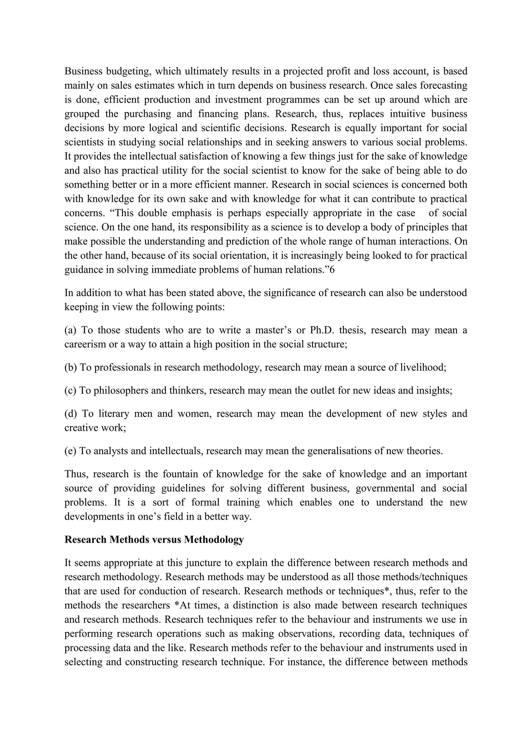 Business budgeting, which ultimately results in a projected profit and loss account, is based
mainly on sales estimates which in turn depends on business research. Once sales forecasting
is done, efficient production and investment programmes can be set up around which are
grouped the purchasing and financing plans. Research, thus, replaces intuitive business
decisions by more logical and scientific decisions. Research is equally important for social
scientists in studying social relationships and in seeking answers to various social problems.
It provides the intellectual satisfaction of knowing a few things just for the sake of knowledge
and also has practical utility for the social scientist to know for the sake of being able to do
something better or in a more efficient manner. Research in social sciences is concerned both
with knowledge for its own sake and with knowledge for what it can contribute to practical
concerns. “This double emphasis is perhaps especially appropriate in the case of social
science. On the one hand, its responsibility as a science is to develop a body of principles that
make possible the understanding and prediction of the whole range of human interactions. On
the other hand, because of its social orientation, it is increasingly being looked to for practical
guidance in solving immediate problems of human relations.”6
In addition to what has been stated above, the significance of research can also be understood
keeping in view the following points:
(a) To those students who are to write a master’s or Ph.D. thesis, research may mean a
careerism or a way to attain a high position in the social structure;
(b) To professionals in research methodology, research may mean a source of livelihood;
(c) To philosophers and thinkers, research may mean the outlet for new ideas and insights;
(d) To literary men and women, research may mean the development of new styles and
creative work;
(e) To analysts and intellectuals, research may mean the generalisations of new theories.
Thus, research is the fountain of knowledge for the sake of knowledge and an important
source of providing guidelines for solving different business, governmental and social
problems. It is a sort of formal training which enables one to understand the new
developments in one’s field in a better way.
Research Methods versus Methodology
It seems appropriate at this juncture to explain the difference between research methods and
research methodology. Research methods may be understood as all those methods/techniques
that are used for conduction of research. Research methods or techniques*, thus, refer to the
methods the researchers *At times, a distinction is also made between research techniques
and research methods. Research techniques refer to the behaviour and instruments we use in
performing research operations such as making observations, recording data, techniques of
processing data and the like. Research methods refer to the behaviour and instruments used in
selecting and constructing research technique. For instance, the difference between methods
 