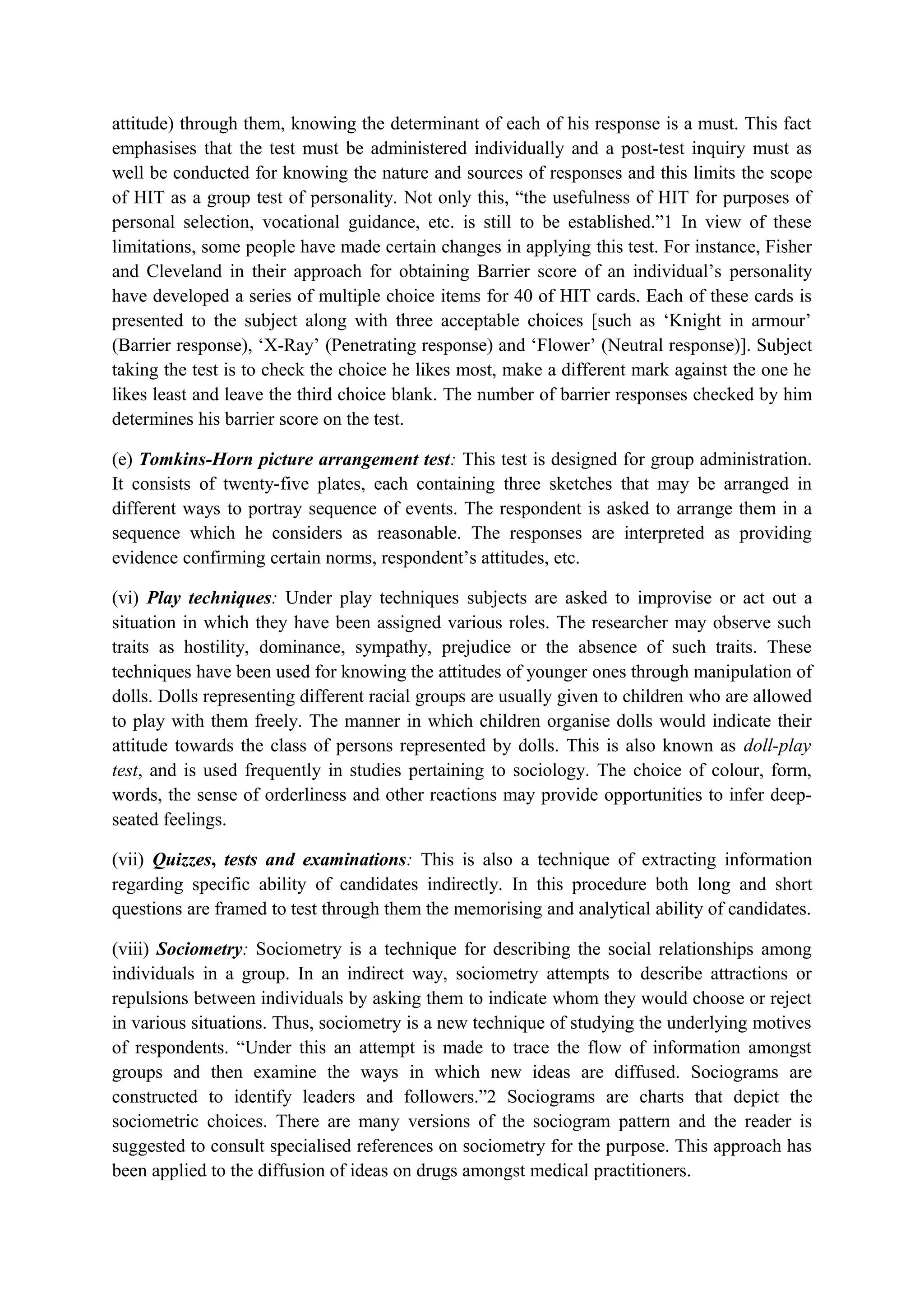 attitude) through them, knowing the determinant of each of his response is a must. This fact
emphasises that the test must be administered individually and a post-test inquiry must as
well be conducted for knowing the nature and sources of responses and this limits the scope
of HIT as a group test of personality. Not only this, “the usefulness of HIT for purposes of
personal selection, vocational guidance, etc. is still to be established.”1 In view of these
limitations, some people have made certain changes in applying this test. For instance, Fisher
and Cleveland in their approach for obtaining Barrier score of an individual’s personality
have developed a series of multiple choice items for 40 of HIT cards. Each of these cards is
presented to the subject along with three acceptable choices [such as ‘Knight in armour’
(Barrier response), ‘X-Ray’ (Penetrating response) and ‘Flower’ (Neutral response)]. Subject
taking the test is to check the choice he likes most, make a different mark against the one he
likes least and leave the third choice blank. The number of barrier responses checked by him
determines his barrier score on the test.
(e) Tomkins-Horn picture arrangement test: This test is designed for group administration.
It consists of twenty-five plates, each containing three sketches that may be arranged in
different ways to portray sequence of events. The respondent is asked to arrange them in a
sequence which he considers as reasonable. The responses are interpreted as providing
evidence confirming certain norms, respondent’s attitudes, etc.
(vi) Play techniques: Under play techniques subjects are asked to improvise or act out a
situation in which they have been assigned various roles. The researcher may observe such
traits as hostility, dominance, sympathy, prejudice or the absence of such traits. These
techniques have been used for knowing the attitudes of younger ones through manipulation of
dolls. Dolls representing different racial groups are usually given to children who are allowed
to play with them freely. The manner in which children organise dolls would indicate their
attitude towards the class of persons represented by dolls. This is also known as doll-play
test, and is used frequently in studies pertaining to sociology. The choice of colour, form,
words, the sense of orderliness and other reactions may provide opportunities to infer deep-
seated feelings.
(vii) Quizzes, tests and examinations: This is also a technique of extracting information
regarding specific ability of candidates indirectly. In this procedure both long and short
questions are framed to test through them the memorising and analytical ability of candidates.
(viii) Sociometry: Sociometry is a technique for describing the social relationships among
individuals in a group. In an indirect way, sociometry attempts to describe attractions or
repulsions between individuals by asking them to indicate whom they would choose or reject
in various situations. Thus, sociometry is a new technique of studying the underlying motives
of respondents. “Under this an attempt is made to trace the flow of information amongst
groups and then examine the ways in which new ideas are diffused. Sociograms are
constructed to identify leaders and followers.”2 Sociograms are charts that depict the
sociometric choices. There are many versions of the sociogram pattern and the reader is
suggested to consult specialised references on sociometry for the purpose. This approach has
been applied to the diffusion of ideas on drugs amongst medical practitioners.
 