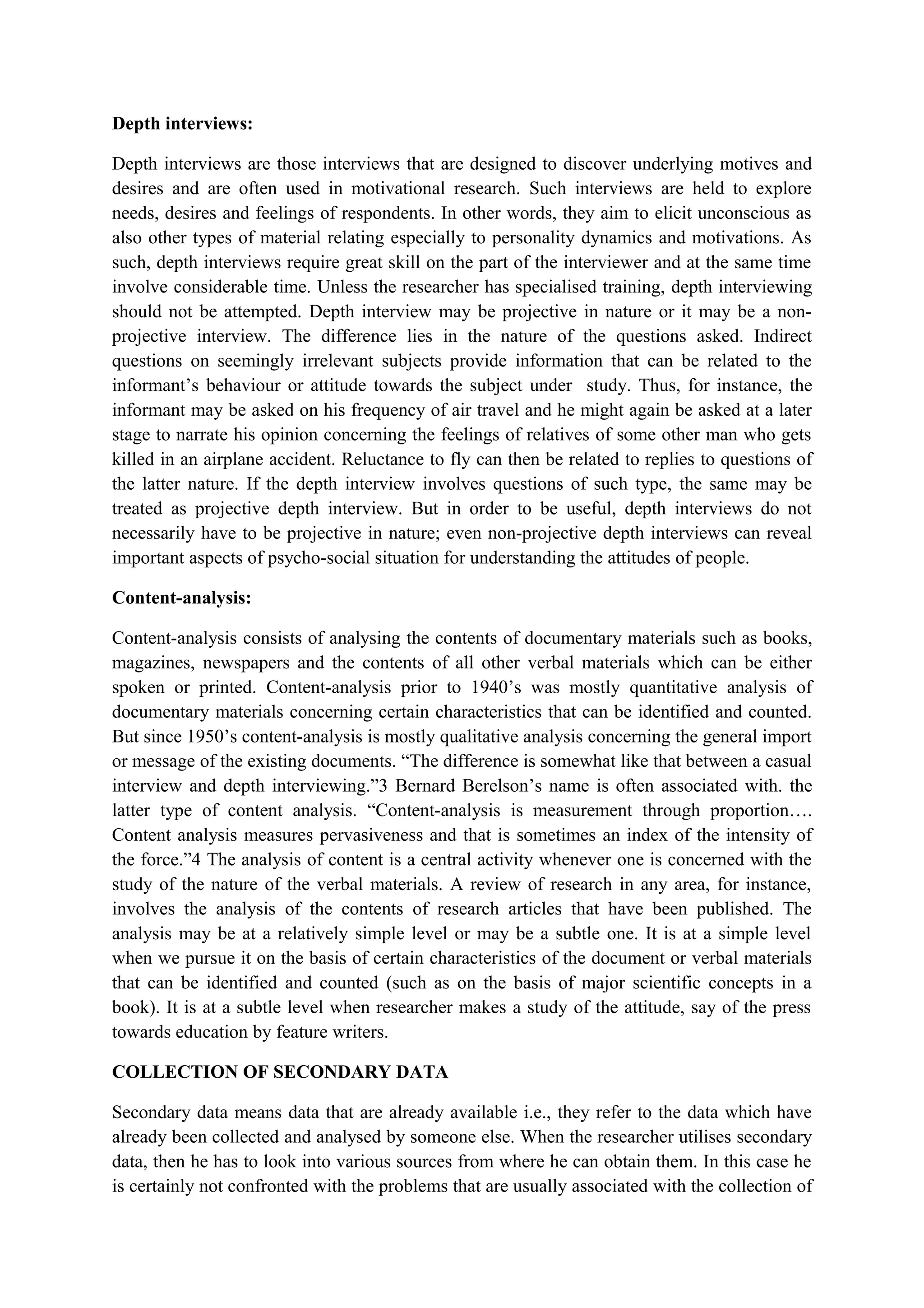 Depth interviews:
Depth interviews are those interviews that are designed to discover underlying motives and
desires and are often used in motivational research. Such interviews are held to explore
needs, desires and feelings of respondents. In other words, they aim to elicit unconscious as
also other types of material relating especially to personality dynamics and motivations. As
such, depth interviews require great skill on the part of the interviewer and at the same time
involve considerable time. Unless the researcher has specialised training, depth interviewing
should not be attempted. Depth interview may be projective in nature or it may be a non-
projective interview. The difference lies in the nature of the questions asked. Indirect
questions on seemingly irrelevant subjects provide information that can be related to the
informant’s behaviour or attitude towards the subject under study. Thus, for instance, the
informant may be asked on his frequency of air travel and he might again be asked at a later
stage to narrate his opinion concerning the feelings of relatives of some other man who gets
killed in an airplane accident. Reluctance to fly can then be related to replies to questions of
the latter nature. If the depth interview involves questions of such type, the same may be
treated as projective depth interview. But in order to be useful, depth interviews do not
necessarily have to be projective in nature; even non-projective depth interviews can reveal
important aspects of psycho-social situation for understanding the attitudes of people.
Content-analysis:
Content-analysis consists of analysing the contents of documentary materials such as books,
magazines, newspapers and the contents of all other verbal materials which can be either
spoken or printed. Content-analysis prior to 1940’s was mostly quantitative analysis of
documentary materials concerning certain characteristics that can be identified and counted.
But since 1950’s content-analysis is mostly qualitative analysis concerning the general import
or message of the existing documents. “The difference is somewhat like that between a casual
interview and depth interviewing.”3 Bernard Berelson’s name is often associated with. the
latter type of content analysis. “Content-analysis is measurement through proportion….
Content analysis measures pervasiveness and that is sometimes an index of the intensity of
the force.”4 The analysis of content is a central activity whenever one is concerned with the
study of the nature of the verbal materials. A review of research in any area, for instance,
involves the analysis of the contents of research articles that have been published. The
analysis may be at a relatively simple level or may be a subtle one. It is at a simple level
when we pursue it on the basis of certain characteristics of the document or verbal materials
that can be identified and counted (such as on the basis of major scientific concepts in a
book). It is at a subtle level when researcher makes a study of the attitude, say of the press
towards education by feature writers.
COLLECTION OF SECONDARY DATA
Secondary data means data that are already available i.e., they refer to the data which have
already been collected and analysed by someone else. When the researcher utilises secondary
data, then he has to look into various sources from where he can obtain them. In this case he
is certainly not confronted with the problems that are usually associated with the collection of
 