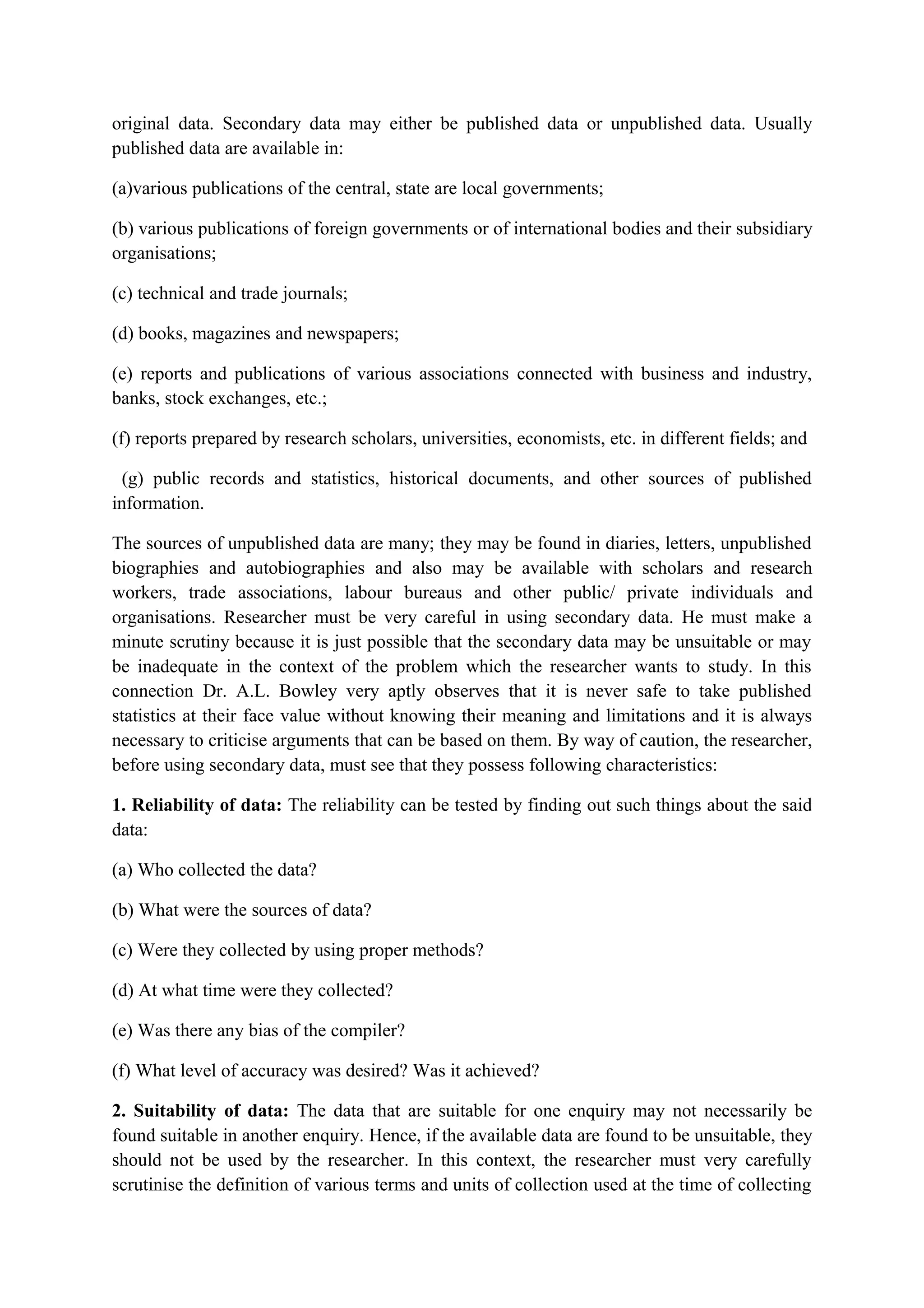 original data. Secondary data may either be published data or unpublished data. Usually
published data are available in:
(a)various publications of the central, state are local governments;
(b) various publications of foreign governments or of international bodies and their subsidiary
organisations;
(c) technical and trade journals;
(d) books, magazines and newspapers;
(e) reports and publications of various associations connected with business and industry,
banks, stock exchanges, etc.;
(f) reports prepared by research scholars, universities, economists, etc. in different fields; and
(g) public records and statistics, historical documents, and other sources of published
information.
The sources of unpublished data are many; they may be found in diaries, letters, unpublished
biographies and autobiographies and also may be available with scholars and research
workers, trade associations, labour bureaus and other public/ private individuals and
organisations. Researcher must be very careful in using secondary data. He must make a
minute scrutiny because it is just possible that the secondary data may be unsuitable or may
be inadequate in the context of the problem which the researcher wants to study. In this
connection Dr. A.L. Bowley very aptly observes that it is never safe to take published
statistics at their face value without knowing their meaning and limitations and it is always
necessary to criticise arguments that can be based on them. By way of caution, the researcher,
before using secondary data, must see that they possess following characteristics:
1. Reliability of data: The reliability can be tested by finding out such things about the said
data:
(a) Who collected the data?
(b) What were the sources of data?
(c) Were they collected by using proper methods?
(d) At what time were they collected?
(e) Was there any bias of the compiler?
(f) What level of accuracy was desired? Was it achieved?
2. Suitability of data: The data that are suitable for one enquiry may not necessarily be
found suitable in another enquiry. Hence, if the available data are found to be unsuitable, they
should not be used by the researcher. In this context, the researcher must very carefully
scrutinise the definition of various terms and units of collection used at the time of collecting
 