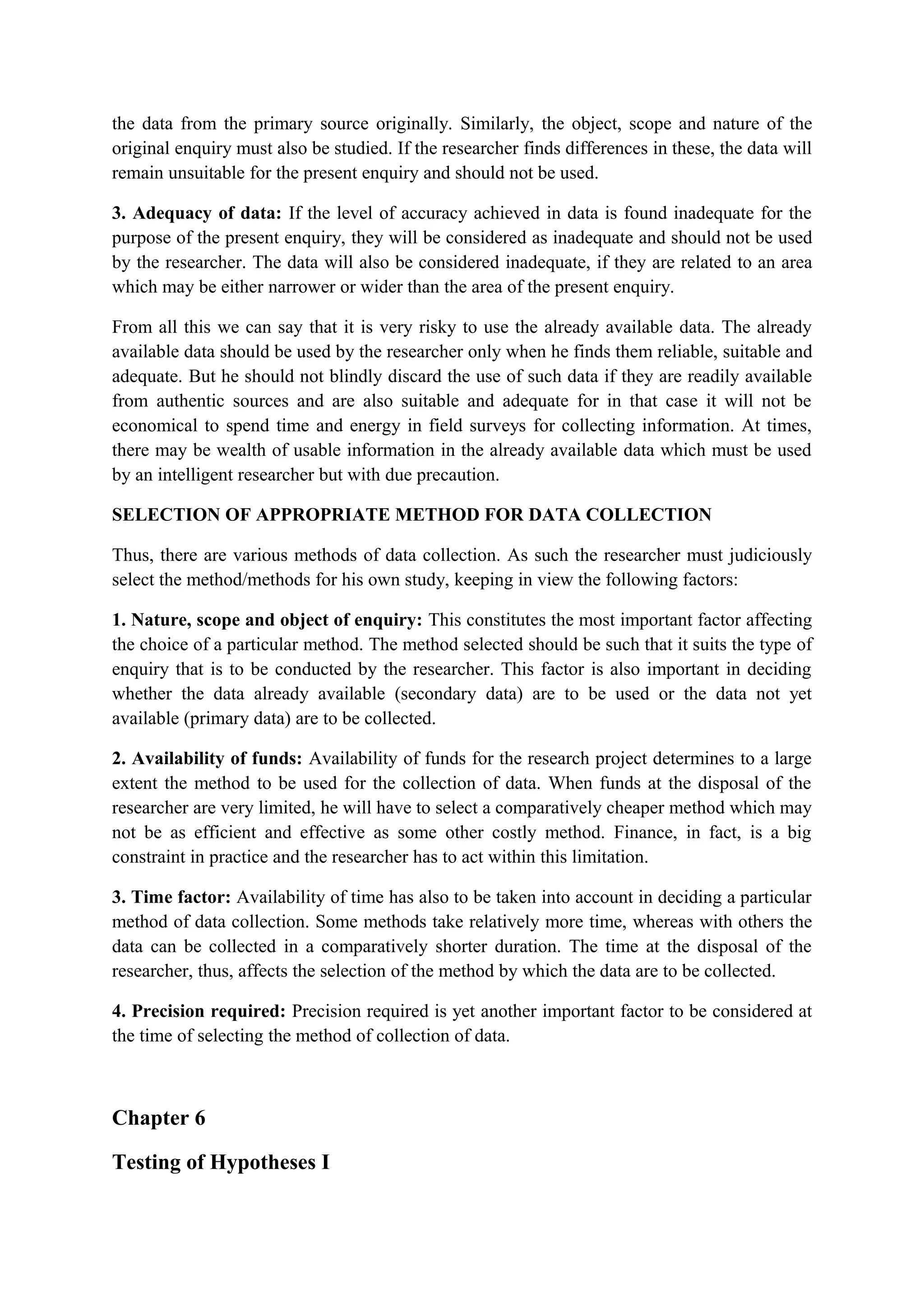 the data from the primary source originally. Similarly, the object, scope and nature of the
original enquiry must also be studied. If the researcher finds differences in these, the data will
remain unsuitable for the present enquiry and should not be used.
3. Adequacy of data: If the level of accuracy achieved in data is found inadequate for the
purpose of the present enquiry, they will be considered as inadequate and should not be used
by the researcher. The data will also be considered inadequate, if they are related to an area
which may be either narrower or wider than the area of the present enquiry.
From all this we can say that it is very risky to use the already available data. The already
available data should be used by the researcher only when he finds them reliable, suitable and
adequate. But he should not blindly discard the use of such data if they are readily available
from authentic sources and are also suitable and adequate for in that case it will not be
economical to spend time and energy in field surveys for collecting information. At times,
there may be wealth of usable information in the already available data which must be used
by an intelligent researcher but with due precaution.
SELECTION OF APPROPRIATE METHOD FOR DATA COLLECTION
Thus, there are various methods of data collection. As such the researcher must judiciously
select the method/methods for his own study, keeping in view the following factors:
1. Nature, scope and object of enquiry: This constitutes the most important factor affecting
the choice of a particular method. The method selected should be such that it suits the type of
enquiry that is to be conducted by the researcher. This factor is also important in deciding
whether the data already available (secondary data) are to be used or the data not yet
available (primary data) are to be collected.
2. Availability of funds: Availability of funds for the research project determines to a large
extent the method to be used for the collection of data. When funds at the disposal of the
researcher are very limited, he will have to select a comparatively cheaper method which may
not be as efficient and effective as some other costly method. Finance, in fact, is a big
constraint in practice and the researcher has to act within this limitation.
3. Time factor: Availability of time has also to be taken into account in deciding a particular
method of data collection. Some methods take relatively more time, whereas with others the
data can be collected in a comparatively shorter duration. The time at the disposal of the
researcher, thus, affects the selection of the method by which the data are to be collected.
4. Precision required: Precision required is yet another important factor to be considered at
the time of selecting the method of collection of data.
Chapter 6
Testing of Hypotheses I
 