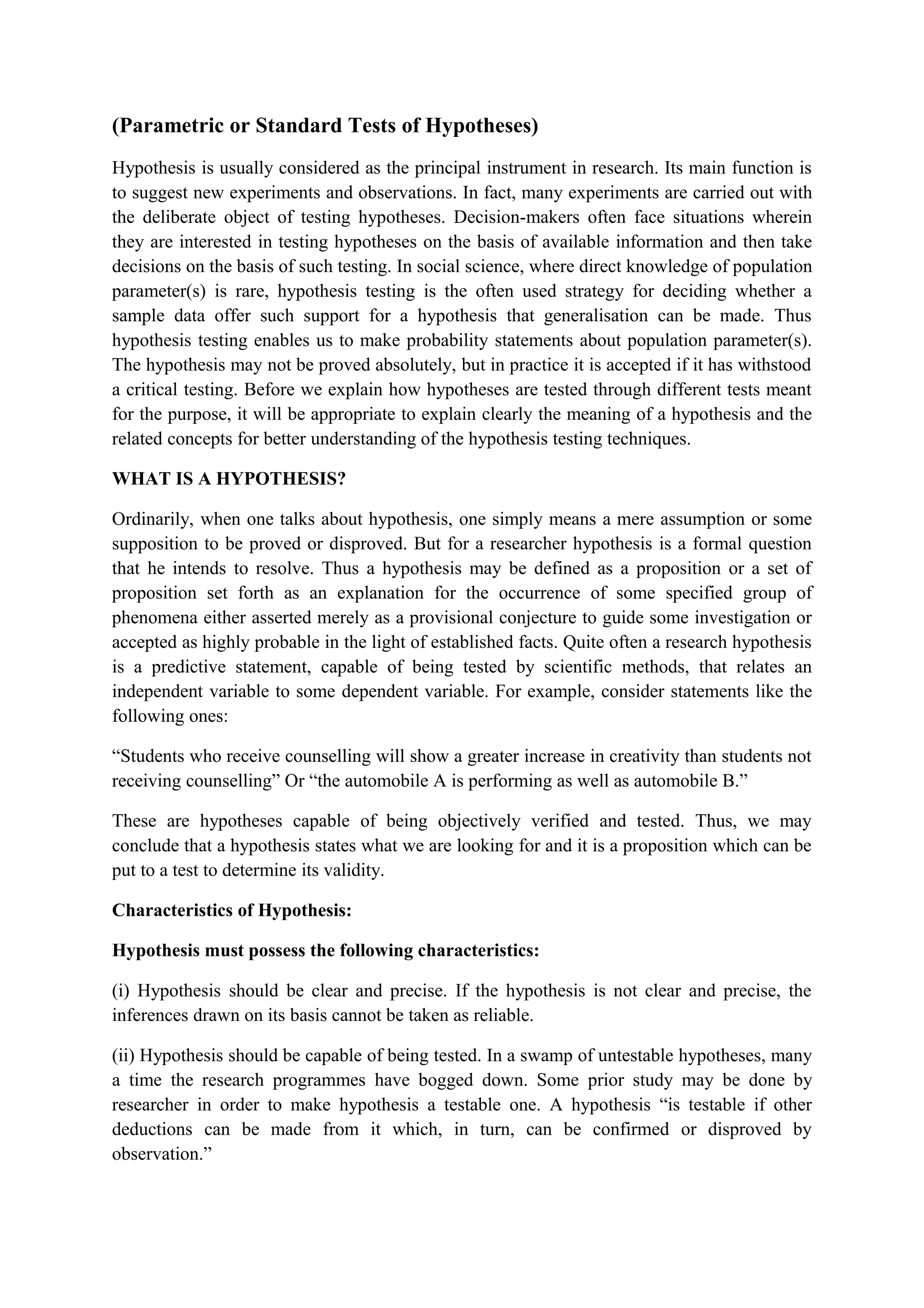(Parametric or Standard Tests of Hypotheses)
Hypothesis is usually considered as the principal instrument in research. Its main function is
to suggest new experiments and observations. In fact, many experiments are carried out with
the deliberate object of testing hypotheses. Decision-makers often face situations wherein
they are interested in testing hypotheses on the basis of available information and then take
decisions on the basis of such testing. In social science, where direct knowledge of population
parameter(s) is rare, hypothesis testing is the often used strategy for deciding whether a
sample data offer such support for a hypothesis that generalisation can be made. Thus
hypothesis testing enables us to make probability statements about population parameter(s).
The hypothesis may not be proved absolutely, but in practice it is accepted if it has withstood
a critical testing. Before we explain how hypotheses are tested through different tests meant
for the purpose, it will be appropriate to explain clearly the meaning of a hypothesis and the
related concepts for better understanding of the hypothesis testing techniques.
WHAT IS A HYPOTHESIS?
Ordinarily, when one talks about hypothesis, one simply means a mere assumption or some
supposition to be proved or disproved. But for a researcher hypothesis is a formal question
that he intends to resolve. Thus a hypothesis may be defined as a proposition or a set of
proposition set forth as an explanation for the occurrence of some specified group of
phenomena either asserted merely as a provisional conjecture to guide some investigation or
accepted as highly probable in the light of established facts. Quite often a research hypothesis
is a predictive statement, capable of being tested by scientific methods, that relates an
independent variable to some dependent variable. For example, consider statements like the
following ones:
“Students who receive counselling will show a greater increase in creativity than students not
receiving counselling” Or “the automobile A is performing as well as automobile B.”
These are hypotheses capable of being objectively verified and tested. Thus, we may
conclude that a hypothesis states what we are looking for and it is a proposition which can be
put to a test to determine its validity.
Characteristics of Hypothesis:
Hypothesis must possess the following characteristics:
(i) Hypothesis should be clear and precise. If the hypothesis is not clear and precise, the
inferences drawn on its basis cannot be taken as reliable.
(ii) Hypothesis should be capable of being tested. In a swamp of untestable hypotheses, many
a time the research programmes have bogged down. Some prior study may be done by
researcher in order to make hypothesis a testable one. A hypothesis “is testable if other
deductions can be made from it which, in turn, can be confirmed or disproved by
observation.”
 