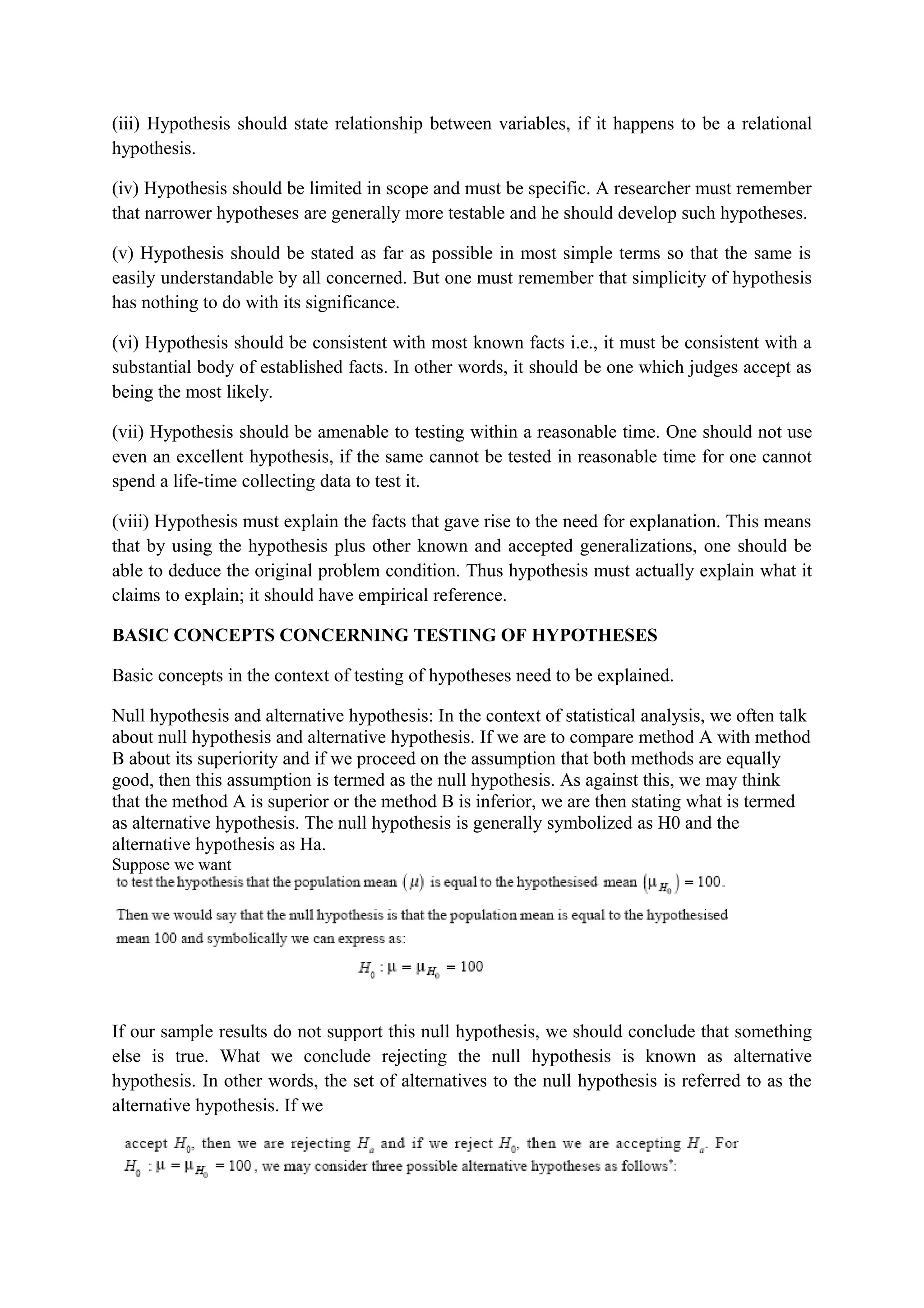 (iii) Hypothesis should state relationship between variables, if it happens to be a relational
hypothesis.
(iv) Hypothesis should be limited in scope and must be specific. A researcher must remember
that narrower hypotheses are generally more testable and he should develop such hypotheses.
(v) Hypothesis should be stated as far as possible in most simple terms so that the same is
easily understandable by all concerned. But one must remember that simplicity of hypothesis
has nothing to do with its significance.
(vi) Hypothesis should be consistent with most known facts i.e., it must be consistent with a
substantial body of established facts. In other words, it should be one which judges accept as
being the most likely.
(vii) Hypothesis should be amenable to testing within a reasonable time. One should not use
even an excellent hypothesis, if the same cannot be tested in reasonable time for one cannot
spend a life-time collecting data to test it.
(viii) Hypothesis must explain the facts that gave rise to the need for explanation. This means
that by using the hypothesis plus other known and accepted generalizations, one should be
able to deduce the original problem condition. Thus hypothesis must actually explain what it
claims to explain; it should have empirical reference.
BASIC CONCEPTS CONCERNING TESTING OF HYPOTHESES
Basic concepts in the context of testing of hypotheses need to be explained.
Null hypothesis and alternative hypothesis: In the context of statistical analysis, we often talk
about null hypothesis and alternative hypothesis. If we are to compare method A with method
B about its superiority and if we proceed on the assumption that both methods are equally
good, then this assumption is termed as the null hypothesis. As against this, we may think
that the method A is superior or the method B is inferior, we are then stating what is termed
as alternative hypothesis. The null hypothesis is generally symbolized as H0 and the
alternative hypothesis as Ha.
Suppose we want
If our sample results do not support this null hypothesis, we should conclude that something
else is true. What we conclude rejecting the null hypothesis is known as alternative
hypothesis. In other words, the set of alternatives to the null hypothesis is referred to as the
alternative hypothesis. If we
 