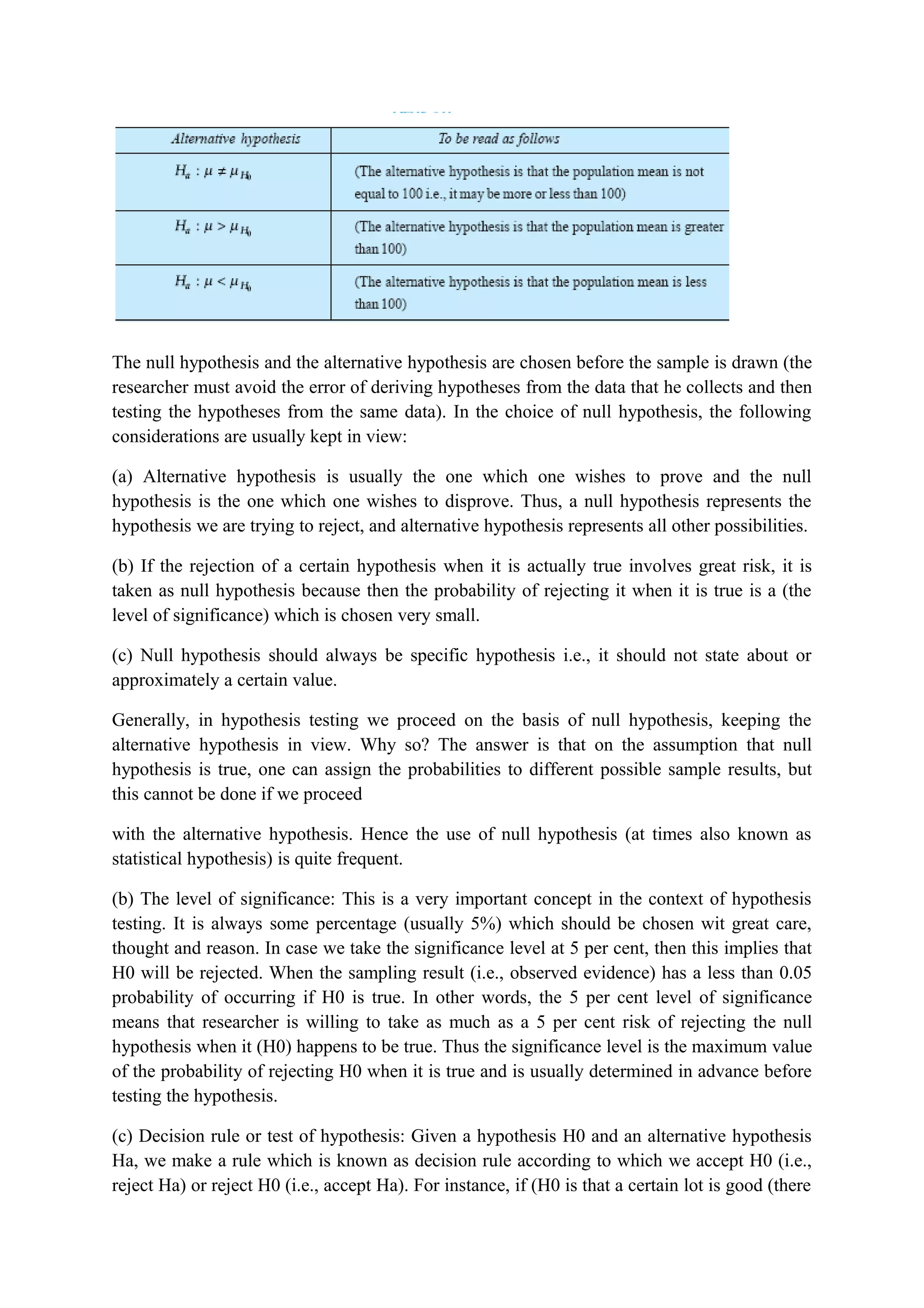 The null hypothesis and the alternative hypothesis are chosen before the sample is drawn (the
researcher must avoid the error of deriving hypotheses from the data that he collects and then
testing the hypotheses from the same data). In the choice of null hypothesis, the following
considerations are usually kept in view:
(a) Alternative hypothesis is usually the one which one wishes to prove and the null
hypothesis is the one which one wishes to disprove. Thus, a null hypothesis represents the
hypothesis we are trying to reject, and alternative hypothesis represents all other possibilities.
(b) If the rejection of a certain hypothesis when it is actually true involves great risk, it is
taken as null hypothesis because then the probability of rejecting it when it is true is a (the
level of significance) which is chosen very small.
(c) Null hypothesis should always be specific hypothesis i.e., it should not state about or
approximately a certain value.
Generally, in hypothesis testing we proceed on the basis of null hypothesis, keeping the
alternative hypothesis in view. Why so? The answer is that on the assumption that null
hypothesis is true, one can assign the probabilities to different possible sample results, but
this cannot be done if we proceed
with the alternative hypothesis. Hence the use of null hypothesis (at times also known as
statistical hypothesis) is quite frequent.
(b) The level of significance: This is a very important concept in the context of hypothesis
testing. It is always some percentage (usually 5%) which should be chosen wit great care,
thought and reason. In case we take the significance level at 5 per cent, then this implies that
H0 will be rejected. When the sampling result (i.e., observed evidence) has a less than 0.05
probability of occurring if H0 is true. In other words, the 5 per cent level of significance
means that researcher is willing to take as much as a 5 per cent risk of rejecting the null
hypothesis when it (H0) happens to be true. Thus the significance level is the maximum value
of the probability of rejecting H0 when it is true and is usually determined in advance before
testing the hypothesis.
(c) Decision rule or test of hypothesis: Given a hypothesis H0 and an alternative hypothesis
Ha, we make a rule which is known as decision rule according to which we accept H0 (i.e.,
reject Ha) or reject H0 (i.e., accept Ha). For instance, if (H0 is that a certain lot is good (there
 