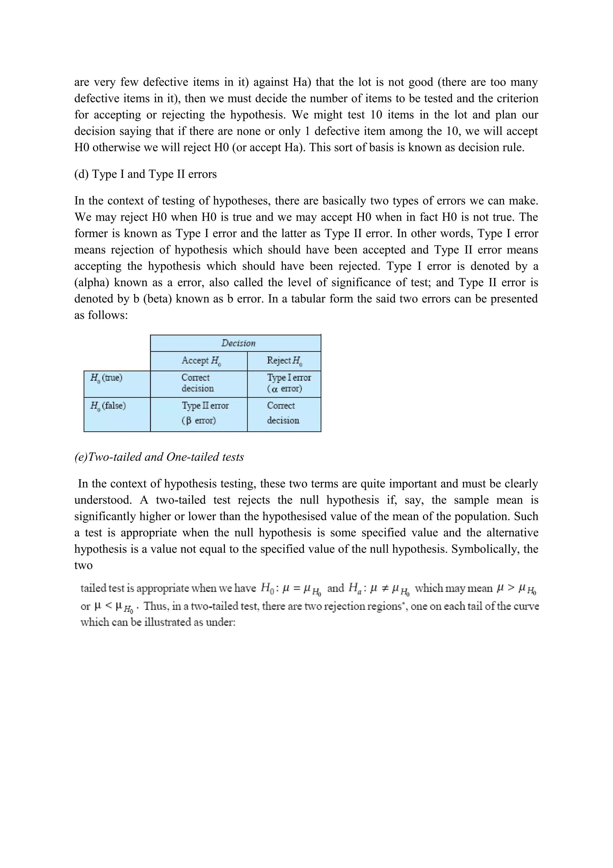 are very few defective items in it) against Ha) that the lot is not good (there are too many
defective items in it), then we must decide the number of items to be tested and the criterion
for accepting or rejecting the hypothesis. We might test 10 items in the lot and plan our
decision saying that if there are none or only 1 defective item among the 10, we will accept
H0 otherwise we will reject H0 (or accept Ha). This sort of basis is known as decision rule.
(d) Type I and Type II errors
In the context of testing of hypotheses, there are basically two types of errors we can make.
We may reject H0 when H0 is true and we may accept H0 when in fact H0 is not true. The
former is known as Type I error and the latter as Type II error. In other words, Type I error
means rejection of hypothesis which should have been accepted and Type II error means
accepting the hypothesis which should have been rejected. Type I error is denoted by a
(alpha) known as a error, also called the level of significance of test; and Type II error is
denoted by b (beta) known as b error. In a tabular form the said two errors can be presented
as follows:
(e)Two-tailed and One-tailed tests
In the context of hypothesis testing, these two terms are quite important and must be clearly
understood. A two-tailed test rejects the null hypothesis if, say, the sample mean is
significantly higher or lower than the hypothesised value of the mean of the population. Such
a test is appropriate when the null hypothesis is some specified value and the alternative
hypothesis is a value not equal to the specified value of the null hypothesis. Symbolically, the
two
 