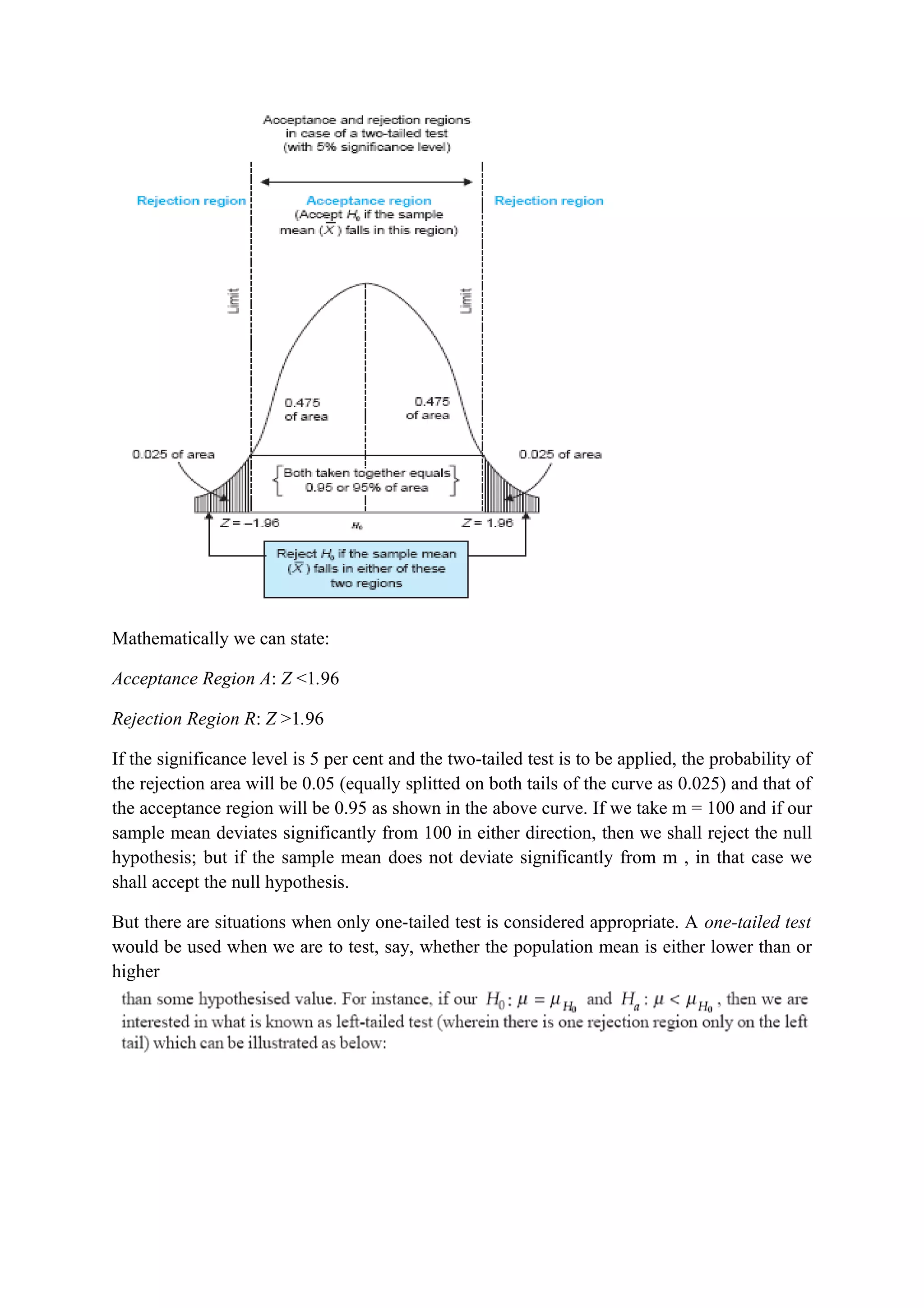 Mathematically we can state:
Acceptance Region A: Z <1.96
Rejection Region R: Z >1.96
If the significance level is 5 per cent and the two-tailed test is to be applied, the probability of
the rejection area will be 0.05 (equally splitted on both tails of the curve as 0.025) and that of
the acceptance region will be 0.95 as shown in the above curve. If we take m = 100 and if our
sample mean deviates significantly from 100 in either direction, then we shall reject the null
hypothesis; but if the sample mean does not deviate significantly from m , in that case we
shall accept the null hypothesis.
But there are situations when only one-tailed test is considered appropriate. A one-tailed test
would be used when we are to test, say, whether the population mean is either lower than or
higher
 
