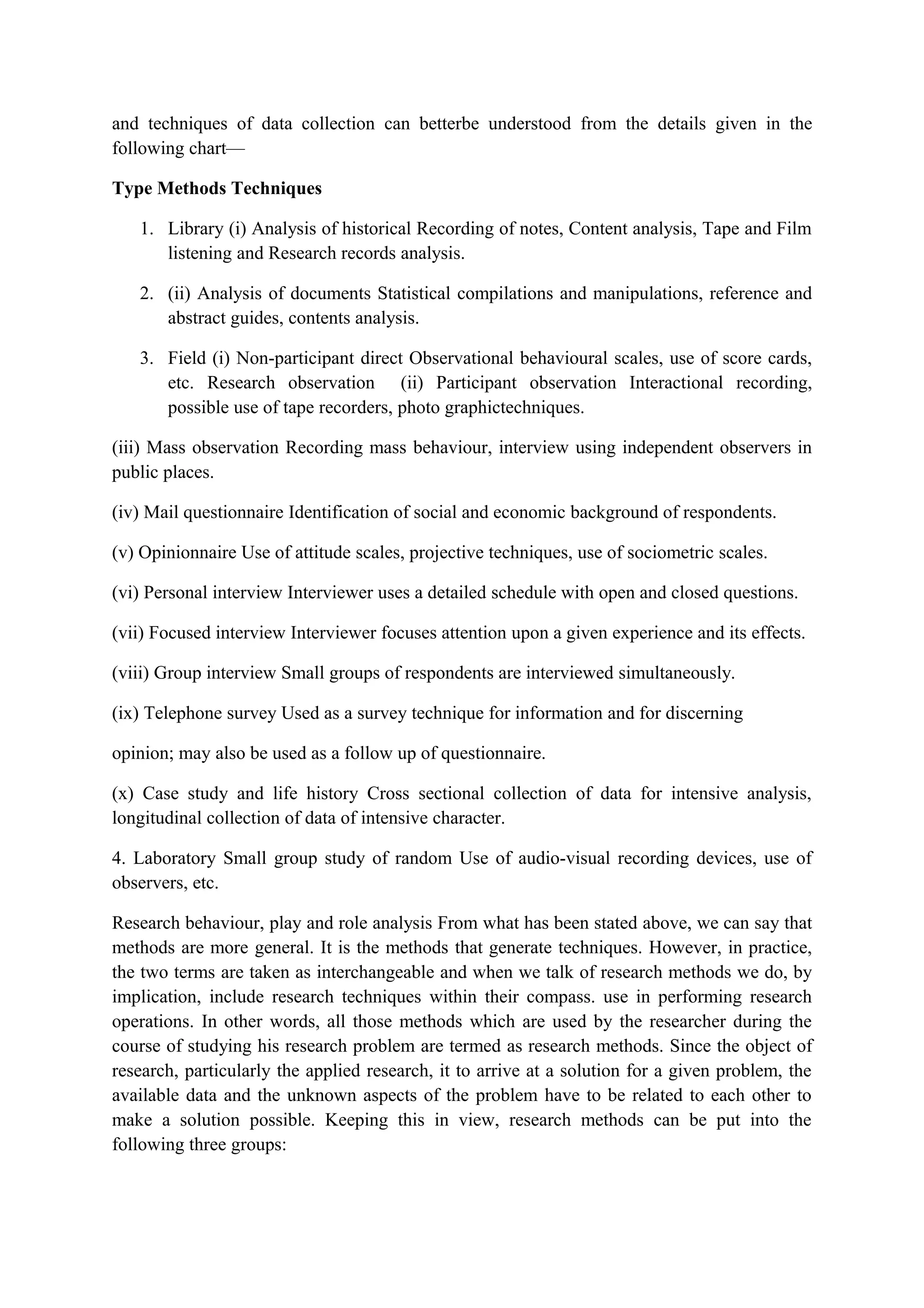 and techniques of data collection can betterbe understood from the details given in the
following chart—
Type Methods Techniques
1. Library (i) Analysis of historical Recording of notes, Content analysis, Tape and Film
listening and Research records analysis.
2. (ii) Analysis of documents Statistical compilations and manipulations, reference and
abstract guides, contents analysis.
3. Field (i) Non-participant direct Observational behavioural scales, use of score cards,
etc. Research observation (ii) Participant observation Interactional recording,
possible use of tape recorders, photo graphictechniques.
(iii) Mass observation Recording mass behaviour, interview using independent observers in
public places.
(iv) Mail questionnaire Identification of social and economic background of respondents.
(v) Opinionnaire Use of attitude scales, projective techniques, use of sociometric scales.
(vi) Personal interview Interviewer uses a detailed schedule with open and closed questions.
(vii) Focused interview Interviewer focuses attention upon a given experience and its effects.
(viii) Group interview Small groups of respondents are interviewed simultaneously.
(ix) Telephone survey Used as a survey technique for information and for discerning
opinion; may also be used as a follow up of questionnaire.
(x) Case study and life history Cross sectional collection of data for intensive analysis,
longitudinal collection of data of intensive character.
4. Laboratory Small group study of random Use of audio-visual recording devices, use of
observers, etc.
Research behaviour, play and role analysis From what has been stated above, we can say that
methods are more general. It is the methods that generate techniques. However, in practice,
the two terms are taken as interchangeable and when we talk of research methods we do, by
implication, include research techniques within their compass. use in performing research
operations. In other words, all those methods which are used by the researcher during the
course of studying his research problem are termed as research methods. Since the object of
research, particularly the applied research, it to arrive at a solution for a given problem, the
available data and the unknown aspects of the problem have to be related to each other to
make a solution possible. Keeping this in view, research methods can be put into the
following three groups:
 