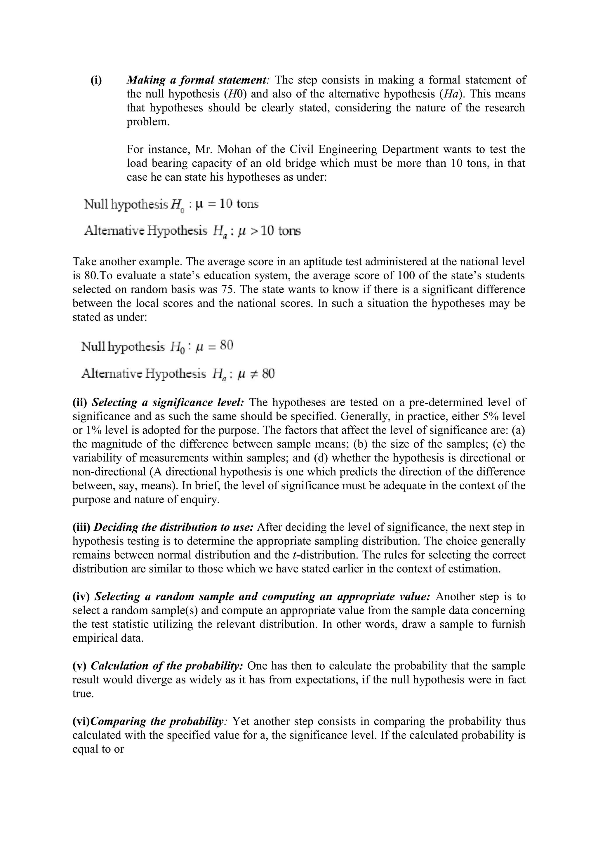 (i) Making a formal statement: The step consists in making a formal statement of
the null hypothesis (H0) and also of the alternative hypothesis (Ha). This means
that hypotheses should be clearly stated, considering the nature of the research
problem.
For instance, Mr. Mohan of the Civil Engineering Department wants to test the
load bearing capacity of an old bridge which must be more than 10 tons, in that
case he can state his hypotheses as under:
Take another example. The average score in an aptitude test administered at the national level
is 80.To evaluate a state’s education system, the average score of 100 of the state’s students
selected on random basis was 75. The state wants to know if there is a significant difference
between the local scores and the national scores. In such a situation the hypotheses may be
stated as under:
(ii) Selecting a significance level: The hypotheses are tested on a pre-determined level of
significance and as such the same should be specified. Generally, in practice, either 5% level
or 1% level is adopted for the purpose. The factors that affect the level of significance are: (a)
the magnitude of the difference between sample means; (b) the size of the samples; (c) the
variability of measurements within samples; and (d) whether the hypothesis is directional or
non-directional (A directional hypothesis is one which predicts the direction of the difference
between, say, means). In brief, the level of significance must be adequate in the context of the
purpose and nature of enquiry.
(iii) Deciding the distribution to use: After deciding the level of significance, the next step in
hypothesis testing is to determine the appropriate sampling distribution. The choice generally
remains between normal distribution and the t-distribution. The rules for selecting the correct
distribution are similar to those which we have stated earlier in the context of estimation.
(iv) Selecting a random sample and computing an appropriate value: Another step is to
select a random sample(s) and compute an appropriate value from the sample data concerning
the test statistic utilizing the relevant distribution. In other words, draw a sample to furnish
empirical data.
(v) Calculation of the probability: One has then to calculate the probability that the sample
result would diverge as widely as it has from expectations, if the null hypothesis were in fact
true.
(vi)Comparing the probability: Yet another step consists in comparing the probability thus
calculated with the specified value for a, the significance level. If the calculated probability is
equal to or
 