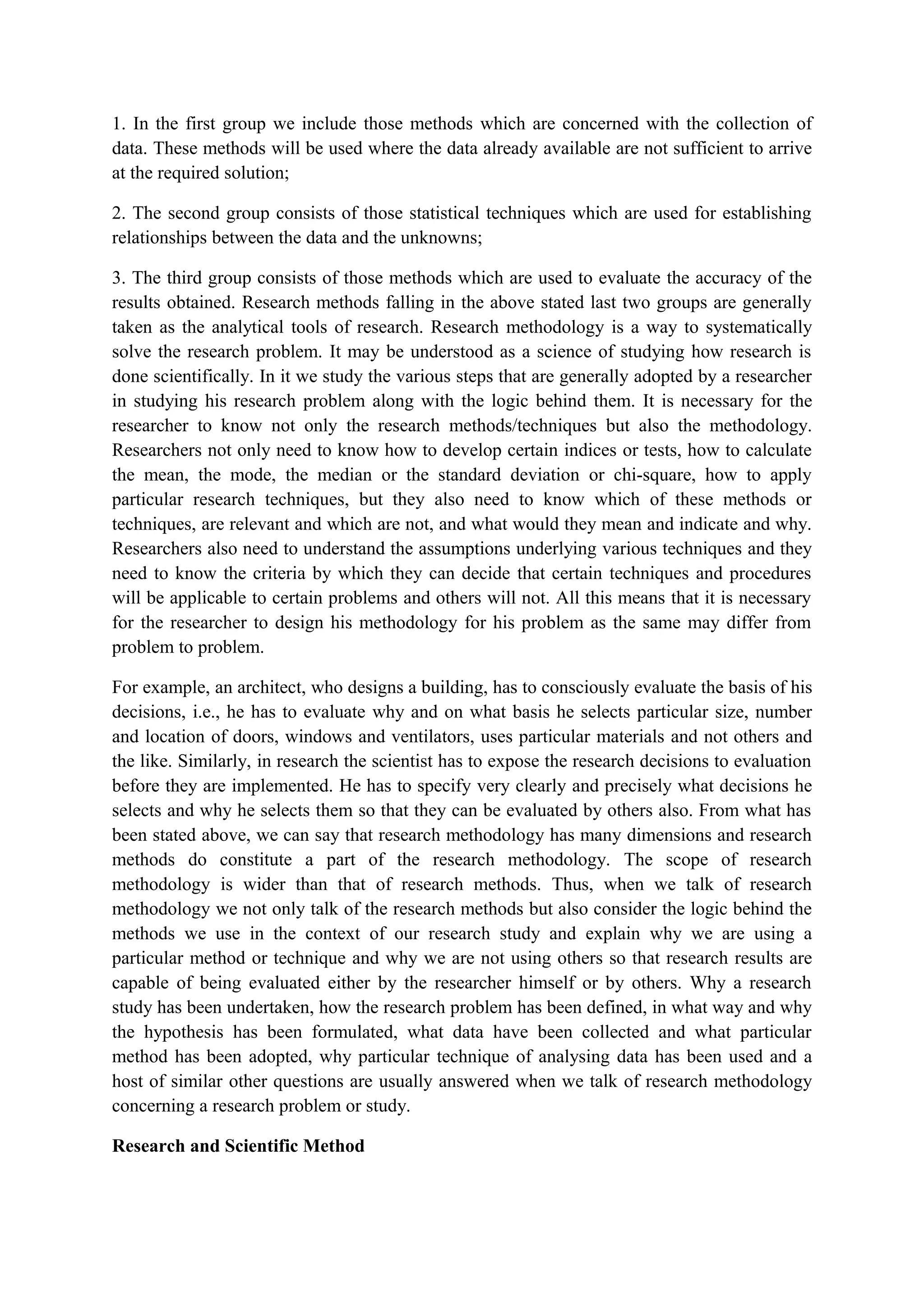 1. In the first group we include those methods which are concerned with the collection of
data. These methods will be used where the data already available are not sufficient to arrive
at the required solution;
2. The second group consists of those statistical techniques which are used for establishing
relationships between the data and the unknowns;
3. The third group consists of those methods which are used to evaluate the accuracy of the
results obtained. Research methods falling in the above stated last two groups are generally
taken as the analytical tools of research. Research methodology is a way to systematically
solve the research problem. It may be understood as a science of studying how research is
done scientifically. In it we study the various steps that are generally adopted by a researcher
in studying his research problem along with the logic behind them. It is necessary for the
researcher to know not only the research methods/techniques but also the methodology.
Researchers not only need to know how to develop certain indices or tests, how to calculate
the mean, the mode, the median or the standard deviation or chi-square, how to apply
particular research techniques, but they also need to know which of these methods or
techniques, are relevant and which are not, and what would they mean and indicate and why.
Researchers also need to understand the assumptions underlying various techniques and they
need to know the criteria by which they can decide that certain techniques and procedures
will be applicable to certain problems and others will not. All this means that it is necessary
for the researcher to design his methodology for his problem as the same may differ from
problem to problem.
For example, an architect, who designs a building, has to consciously evaluate the basis of his
decisions, i.e., he has to evaluate why and on what basis he selects particular size, number
and location of doors, windows and ventilators, uses particular materials and not others and
the like. Similarly, in research the scientist has to expose the research decisions to evaluation
before they are implemented. He has to specify very clearly and precisely what decisions he
selects and why he selects them so that they can be evaluated by others also. From what has
been stated above, we can say that research methodology has many dimensions and research
methods do constitute a part of the research methodology. The scope of research
methodology is wider than that of research methods. Thus, when we talk of research
methodology we not only talk of the research methods but also consider the logic behind the
methods we use in the context of our research study and explain why we are using a
particular method or technique and why we are not using others so that research results are
capable of being evaluated either by the researcher himself or by others. Why a research
study has been undertaken, how the research problem has been defined, in what way and why
the hypothesis has been formulated, what data have been collected and what particular
method has been adopted, why particular technique of analysing data has been used and a
host of similar other questions are usually answered when we talk of research methodology
concerning a research problem or study.
Research and Scientific Method
 