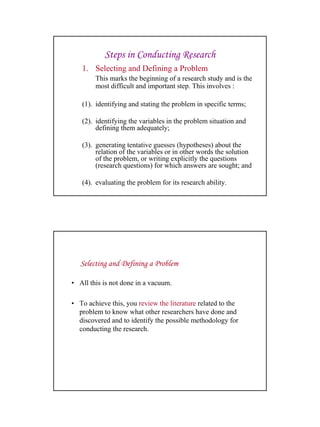 27
Steps in Conducting Research
1. Selecting and Defining a Problem
This marks the beginning of a research study and is the
most difficult and important step. This involves :
(1). identifying and stating the problem in specific terms;
(2). identifying the variables in the problem situation and
defining them adequately;
(3). generating tentative guesses (hypotheses) about the
relation of the variables or in other words the solution
of the problem, or writing explicitly the questions
(research questions) for which answers are sought; and
(4). evaluating the problem for its research ability.
• All this is not done in a vacuum.
• To achieve this, you review the literature related to the
problem to know what other researchers have done and
discovered and to identify the possible methodology for
conducting the research.
Selecting and Defining a Problem
 