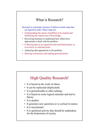 8
What is Research?
Research is systematic, because it follows certain steps that
are logical in order. These steps are:
• Understanding the nature of problem to be studied and
identifying the related area of knowledge.
• Reviewing literature to understand how others have
approached or dealt with the problem.
• Collecting data in an organized and controlled manner so
as to arrive at valid decisions.
• Analyzing data appropriate to the problem.
• Drawing conclusions and making generalizations.
High Quality Research!
• It is based on the work of others.
• It can be replicated (duplicated).
• It is generalizable to other settings.
• It is based on some logical rationale and tied to
theory.
• It is doable!
• It generates new questions or is cyclical in nature.
• It is incremental.
• It is apolitical activity that should be undertaken
for the betterment of society.
 
