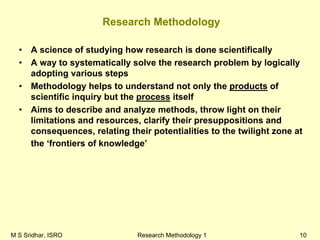 M S Sridhar, ISRO Research Methodology 1 10
Research Methodology
• A science of studying how research is done scientifically
• A way to systematically solve the research problem by logically
adopting various steps
• Methodology helps to understand not only the products of
scientific inquiry but the process itself
• Aims to describe and analyze methods, throw light on their
limitations and resources, clarify their presuppositions and
consequences, relating their potentialities to the twilight zone at
the ‘frontiers of knowledge’
 