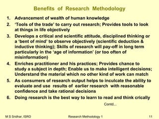 M S Sridhar, ISRO Research Methodology 1 11
Benefits of Research Methodology
1. Advancement of wealth of human knowledge
2. ‘Tools of the trade’ to carry out research; Provides tools to look
at things in life objectively
3. Develops a critical and scientific attitude, disciplined thinking or
a ‘bent of mind’ to observe objectively (scientific deduction &
inductive thinking); Skills of research will pay-off in long term
particularly in the ‘age of information’ (or too often of
misinformation)
4. Enriches practitioner and his practices; Provides chance to
study a subject in depth; Enable us to make intelligent decisions;
Understand the material which no other kind of work can match
5. As consumers of research output helps to inculcate the ability to
evaluate and use results of earlier research with reasonable
confidence and take rational decisions
6. Doing research is the best way to learn to read and think crically
Contd...
 