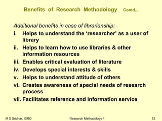 M S Sridhar, ISRO Research Methodology 1 12
Benefits of Research Methodology Contd...
Additional benefits in case of librarianship:
i. Helps to understand the ‘researcher’ as a user of
library
ii. Helps to learn how to use libraries & other
information resources
iii. Enables critical evaluation of literature
iv. Develops special interests & skills
v. Helps to understand attitude of others
vi. Creates awareness of special needs of research
process
vii. Facilitates reference and information service
 