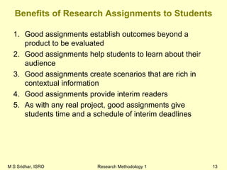 M S Sridhar, ISRO Research Methodology 1 13
Benefits of Research Assignments to Students
1. Good assignments establish outcomes beyond a
product to be evaluated
2. Good assignments help students to learn about their
audience
3. Good assignments create scenarios that are rich in
contextual information
4. Good assignments provide interim readers
5. As with any real project, good assignments give
students time and a schedule of interim deadlines
 