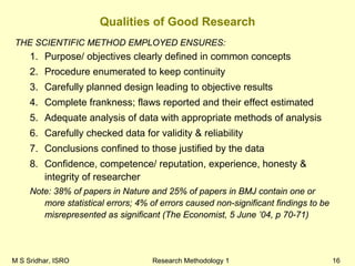 M S Sridhar, ISRO Research Methodology 1 16
Qualities of Good Research
THE SCIENTIFIC METHOD EMPLOYED ENSURES:
1. Purpose/ objectives clearly defined in common concepts
2. Procedure enumerated to keep continuity
3. Carefully planned design leading to objective results
4. Complete frankness; flaws reported and their effect estimated
5. Adequate analysis of data with appropriate methods of analysis
6. Carefully checked data for validity & reliability
7. Conclusions confined to those justified by the data
8. Confidence, competence/ reputation, experience, honesty &
integrity of researcher
Note: 38% of papers in Nature and 25% of papers in BMJ contain one or
more statistical errors; 4% of errors caused non-significant findings to be
misrepresented as significant (The Economist, 5 June ’04, p 70-71)
 