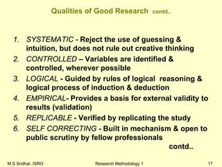 M S Sridhar, ISRO Research Methodology 1 17
Qualities of Good Research contd..
1. SYSTEMATIC - Reject the use of guessing &
intuition, but does not rule out creative thinking
2. CONTROLLED – Variables are identified &
controlled, wherever possible
3. LOGICAL - Guided by rules of logical reasoning &
logical process of induction & deduction
4. EMPIRICAL- Provides a basis for external validity to
results (validation)
5. REPLICABLE - Verified by replicating the study
6. SELF CORRECTING - Built in mechanism & open to
public scrutiny by fellow professionals
contd..
 
