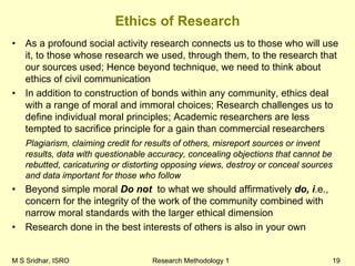 M S Sridhar, ISRO Research Methodology 1 19
Ethics of Research
• As a profound social activity research connects us to those who will use
it, to those whose research we used, through them, to the research that
our sources used; Hence beyond technique, we need to think about
ethics of civil communication
• In addition to construction of bonds within any community, ethics deal
with a range of moral and immoral choices; Research challenges us to
define individual moral principles; Academic researchers are less
tempted to sacrifice principle for a gain than commercial researchers
Plagiarism, claiming credit for results of others, misreport sources or invent
results, data with questionable accuracy, concealing objections that cannot be
rebutted, caricaturing or distorting opposing views, destroy or conceal sources
and data important for those who follow
• Beyond simple moral Do not to what we should affirmatively do, i.e.,
concern for the integrity of the work of the community combined with
narrow moral standards with the larger ethical dimension
• Research done in the best interests of others is also in your own
 