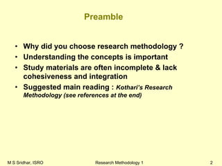 M S Sridhar, ISRO Research Methodology 1 2
Preamble
• Why did you choose research methodology ?
• Understanding the concepts is important
• Study materials are often incomplete & lack
cohesiveness and integration
• Suggested main reading : Kothari’s Research
Methodology (see references at the end)
 
