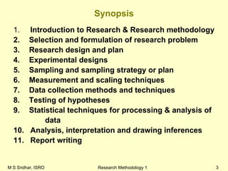 M S Sridhar, ISRO Research Methodology 1 3
Synopsis
1. Introduction to Research & Research methodology
2. Selection and formulation of research problem
3. Research design and plan
4. Experimental designs
5. Sampling and sampling strategy or plan
6. Measurement and scaling techniques
7. Data collection methods and techniques
8. Testing of hypotheses
9. Statistical techniques for processing & analysis of
data
10. Analysis, interpretation and drawing inferences
11. Report writing
 