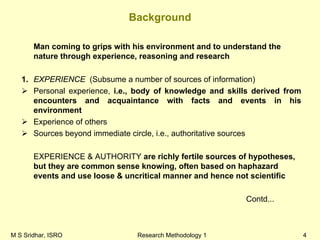 M S Sridhar, ISRO Research Methodology 1 4
Background
Man coming to grips with his environment and to understand the
nature through experience, reasoning and research
1. EXPERIENCE (Subsume a number of sources of information)
Personal experience, i.e., body of knowledge and skills derived from
encounters and acquaintance with facts and events in his
environment
Experience of others
Sources beyond immediate circle, i.e., authoritative sources
EXPERIENCE & AUTHORITY are richly fertile sources of hypotheses,
but they are common sense knowing, often based on haphazard
events and use loose & uncritical manner and hence not scientific
Contd...
 