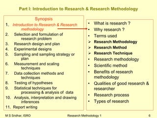 M S Sridhar, ISRO Research Methodology 1 6
Part I: Introduction to Research & Research Methodology
Synopsis
1. Introduction to Research & Research
methodology
2. Selection and formulation of
research problem
3. Research design and plan
4. Experimental designs
5. Sampling and sampling strategy or
plan
6. Measurement and scaling
techniques
7. Data collection methods and
techniques
8. Testing of hypotheses
9. Statistical techniques for
processing & analysis of data
10. Analysis, interpretation and drawing
inferences
11. Report writing
• What is research ?
• Why research ?
• Terms used
Research Methodology
Research Method
Research Technique
• Research methodology
• Scientific method
• Benefits of research
methodology
• Qualities of good research &
researcher
• Research process
• Types of research
 