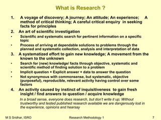 M S Sridhar, ISRO Research Methodology 1 7
What is Research ?
1. A voyage of discovery; A journey; An attitude; An experience; A
method of critical thinking; A careful critical enquiry in seeking
facts for principles
2. An art of scientific investigation
• Scientific and systematic search for pertinent information on a specific
topic
• Process of arriving at dependable solutions to problems through the
planned and systematic collection, analysis and interpretation of data
3. A systematized effort to gain new knowledge; A movement from the
known to the unknown
• Search for (new) knowledge/ facts through objective, systematic and
scientific method of finding solution to a problem
• Implicit question + Explicit answer + data to answer the question
• Not synonymous with commonsense, but systematic, objective
(purposeful), reproducible, relevant activity having control over some
factors
4. An activity caused by instinct of inquisitiveness to gain fresh
insight / find answers to question / acquire knowledge
In a broad sense, everyone does research, but don’t write it up; Without
trustworthy and tested published research available we are dangerously lost in
the experience, opinions and hearsay
 