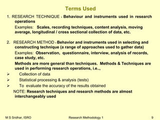 M S Sridhar, ISRO Research Methodology 1 9
Terms Used
1. RESEARCH TECHNIQUE - Behaviour and instruments used in research
operations
Examples: Scales, recording techniques, content analysis, moving
average, longitudinal / cross sectional collection of data, etc.
2. RESEARCH METHOD - Behavior and instruments used in selecting and
constructing technique (a range of approaches used to gather data)
Examples: Observation, questionnaire, interview, analysis of records,
case study, etc.
Methods are more general than techniques. Methods & Techniques are
used in performing research operations, i.e..,
Collection of data
Statistical processing & analysis (tests)
To evaluate the accuracy of the results obtained
NOTE: Research techniques and research methods are almost
interchangeably used
 