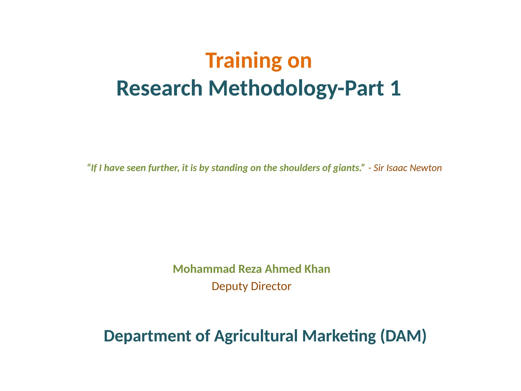 Training on
Research Methodology-Part 1
Mohammad Reza Ahmed Khan
Deputy Director
“If I have seen further, it is by standing on the shoulders of giants.” - Sir Isaac Newton
Department of Agricultural Marketing (DAM)
 