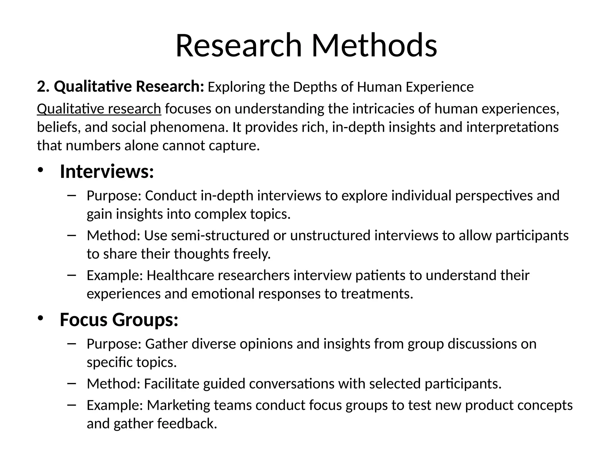 2. Qualitative Research: Exploring the Depths of Human Experience
Qualitative research focuses on understanding the intricacies of human experiences,
beliefs, and social phenomena. It provides rich, in-depth insights and interpretations
that numbers alone cannot capture.
• Interviews:
– Purpose: Conduct in-depth interviews to explore individual perspectives and
gain insights into complex topics.
– Method: Use semi-structured or unstructured interviews to allow participants
to share their thoughts freely.
– Example: Healthcare researchers interview patients to understand their
experiences and emotional responses to treatments.
• Focus Groups:
– Purpose: Gather diverse opinions and insights from group discussions on
specific topics.
– Method: Facilitate guided conversations with selected participants.
– Example: Marketing teams conduct focus groups to test new product concepts
and gather feedback.
Research Methods
 