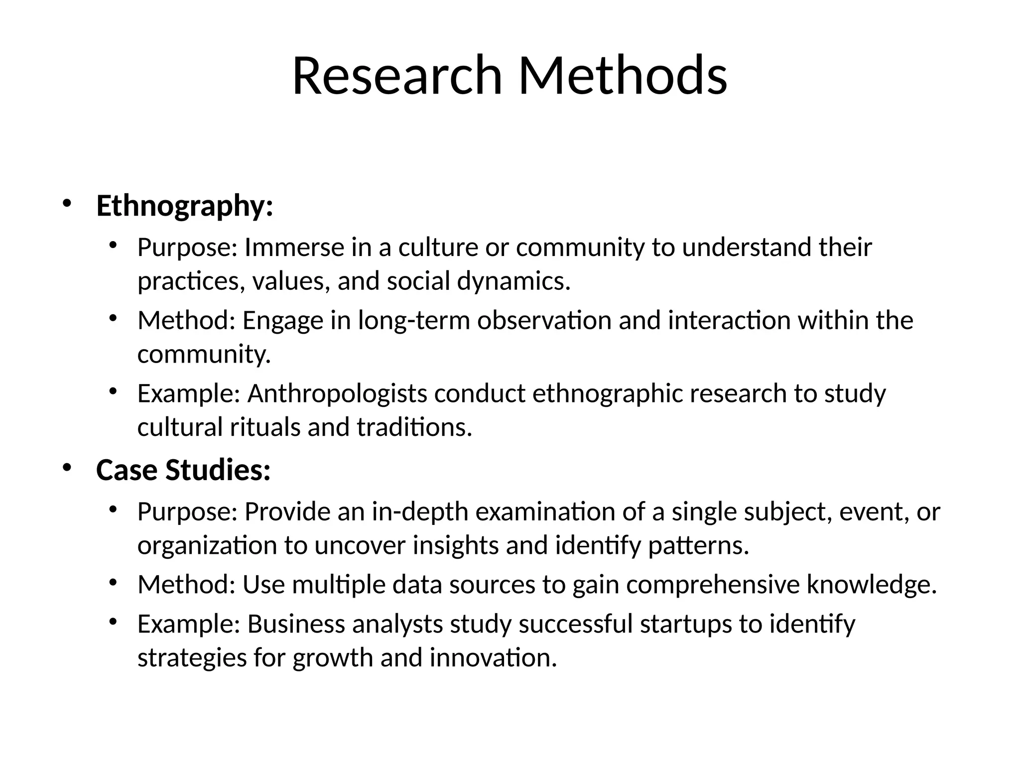 • Ethnography:
• Purpose: Immerse in a culture or community to understand their
practices, values, and social dynamics.
• Method: Engage in long-term observation and interaction within the
community.
• Example: Anthropologists conduct ethnographic research to study
cultural rituals and traditions.
• Case Studies:
• Purpose: Provide an in-depth examination of a single subject, event, or
organization to uncover insights and identify patterns.
• Method: Use multiple data sources to gain comprehensive knowledge.
• Example: Business analysts study successful startups to identify
strategies for growth and innovation.
Research Methods
 