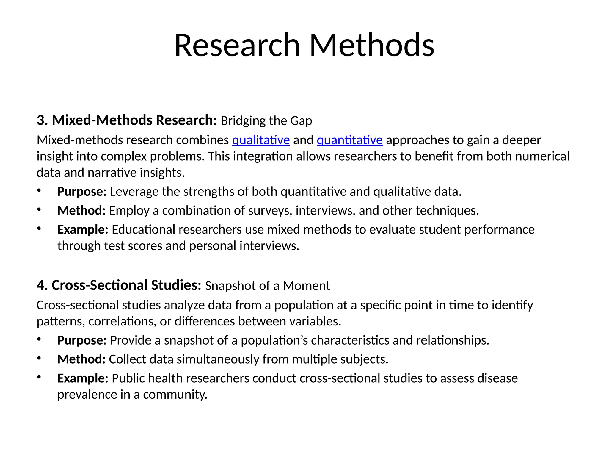 3. Mixed-Methods Research: Bridging the Gap
Mixed-methods research combines qualitative and quantitative approaches to gain a deeper
insight into complex problems. This integration allows researchers to benefit from both numerical
data and narrative insights.
• Purpose: Leverage the strengths of both quantitative and qualitative data.
• Method: Employ a combination of surveys, interviews, and other techniques.
• Example: Educational researchers use mixed methods to evaluate student performance
through test scores and personal interviews.
4. Cross-Sectional Studies: Snapshot of a Moment
Cross-sectional studies analyze data from a population at a specific point in time to identify
patterns, correlations, or differences between variables.
• Purpose: Provide a snapshot of a population’s characteristics and relationships.
• Method: Collect data simultaneously from multiple subjects.
• Example: Public health researchers conduct cross-sectional studies to assess disease
prevalence in a community.
Research Methods
 