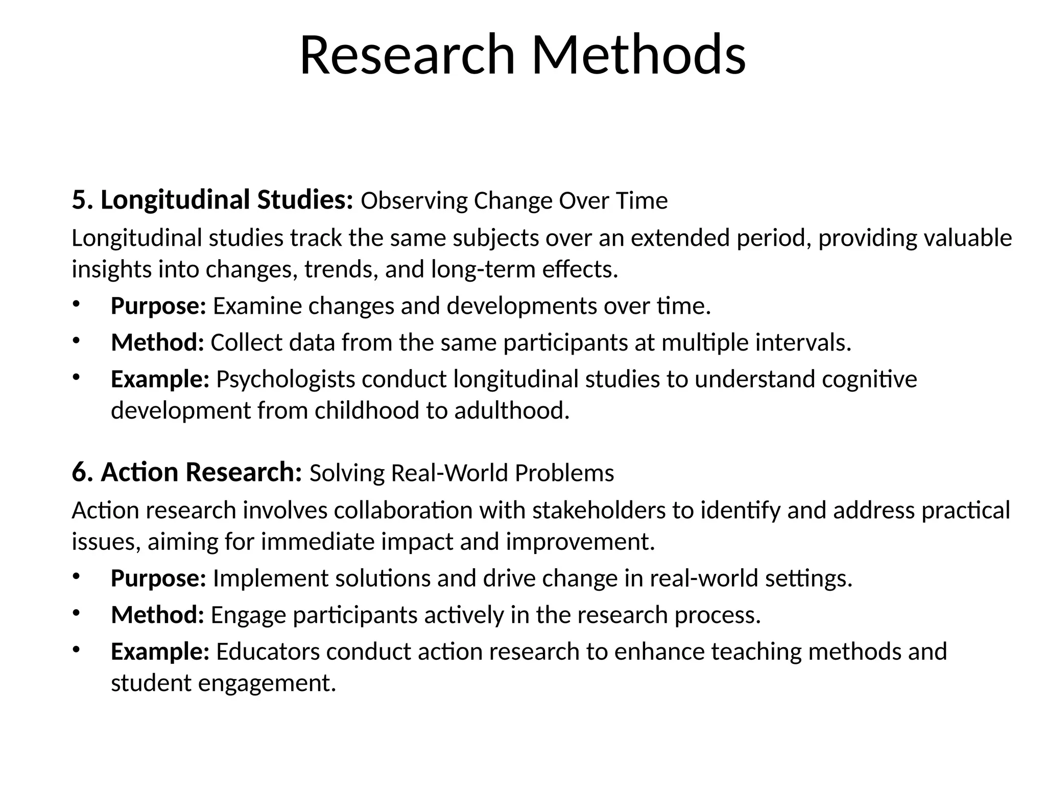 5. Longitudinal Studies: Observing Change Over Time
Longitudinal studies track the same subjects over an extended period, providing valuable
insights into changes, trends, and long-term effects.
• Purpose: Examine changes and developments over time.
• Method: Collect data from the same participants at multiple intervals.
• Example: Psychologists conduct longitudinal studies to understand cognitive
development from childhood to adulthood.
6. Action Research: Solving Real-World Problems
Action research involves collaboration with stakeholders to identify and address practical
issues, aiming for immediate impact and improvement.
• Purpose: Implement solutions and drive change in real-world settings.
• Method: Engage participants actively in the research process.
• Example: Educators conduct action research to enhance teaching methods and
student engagement.
Research Methods
 