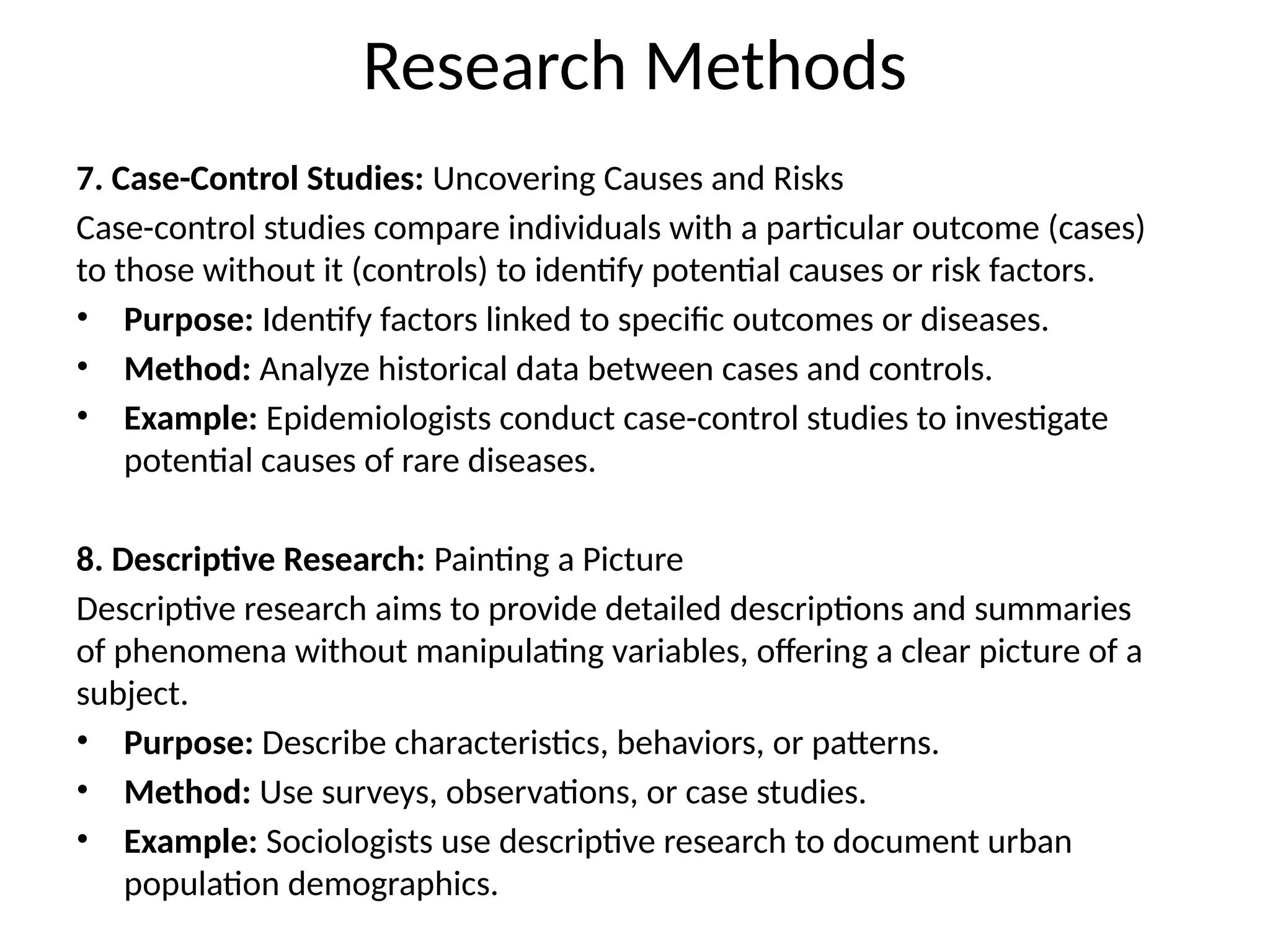7. Case-Control Studies: Uncovering Causes and Risks
Case-control studies compare individuals with a particular outcome (cases)
to those without it (controls) to identify potential causes or risk factors.
• Purpose: Identify factors linked to specific outcomes or diseases.
• Method: Analyze historical data between cases and controls.
• Example: Epidemiologists conduct case-control studies to investigate
potential causes of rare diseases.
8. Descriptive Research: Painting a Picture
Descriptive research aims to provide detailed descriptions and summaries
of phenomena without manipulating variables, offering a clear picture of a
subject.
• Purpose: Describe characteristics, behaviors, or patterns.
• Method: Use surveys, observations, or case studies.
• Example: Sociologists use descriptive research to document urban
population demographics.
Research Methods
 