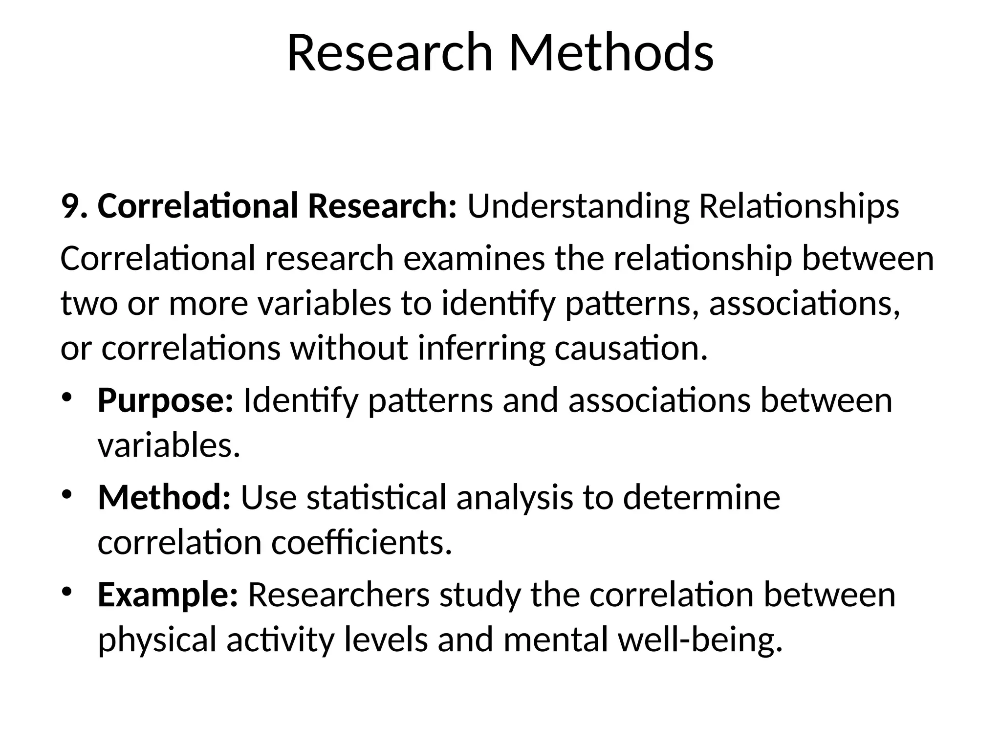 9. Correlational Research: Understanding Relationships
Correlational research examines the relationship between
two or more variables to identify patterns, associations,
or correlations without inferring causation.
• Purpose: Identify patterns and associations between
variables.
• Method: Use statistical analysis to determine
correlation coefficients.
• Example: Researchers study the correlation between
physical activity levels and mental well-being.
Research Methods
 