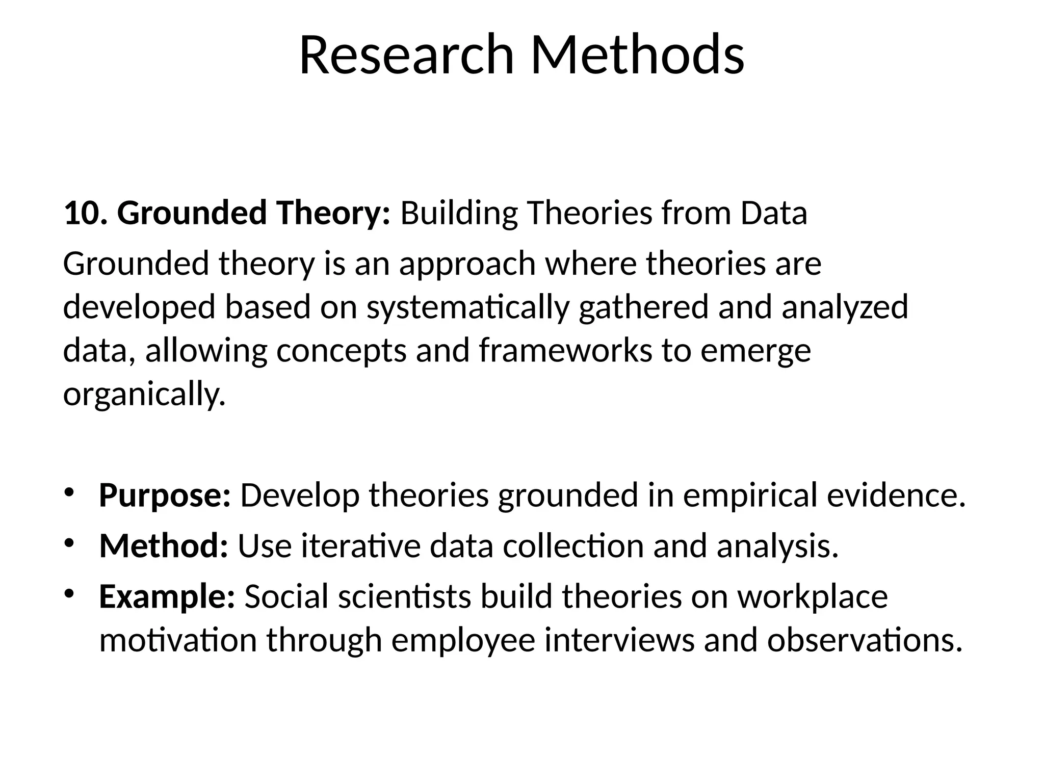 10. Grounded Theory: Building Theories from Data
Grounded theory is an approach where theories are
developed based on systematically gathered and analyzed
data, allowing concepts and frameworks to emerge
organically.
• Purpose: Develop theories grounded in empirical evidence.
• Method: Use iterative data collection and analysis.
• Example: Social scientists build theories on workplace
motivation through employee interviews and observations.
Research Methods
 