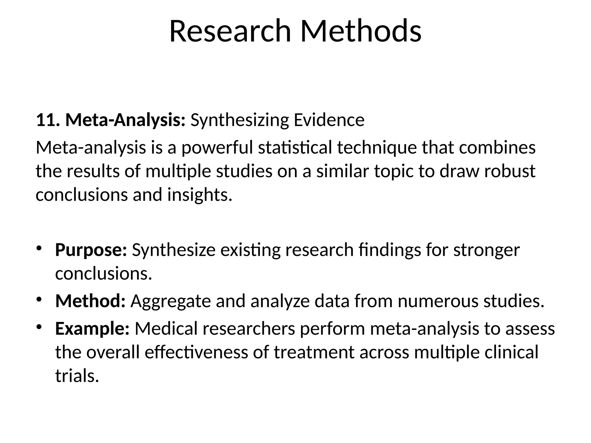 11. Meta-Analysis: Synthesizing Evidence
Meta-analysis is a powerful statistical technique that combines
the results of multiple studies on a similar topic to draw robust
conclusions and insights.
• Purpose: Synthesize existing research findings for stronger
conclusions.
• Method: Aggregate and analyze data from numerous studies.
• Example: Medical researchers perform meta-analysis to assess
the overall effectiveness of treatment across multiple clinical
trials.
Research Methods
 